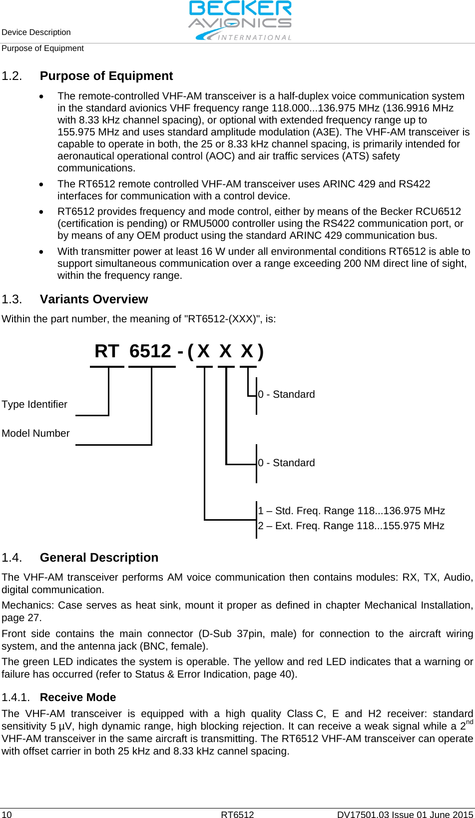 Device Description   Purpose of Equipment  10  RT6512 DV17501.03 Issue 01 June 2015 1.2. Purpose of Equipment • The remote-controlled VHF-AM transceiver is a half-duplex voice communication system in the standard avionics VHF frequency range 118.000...136.975 MHz (136.9916 MHz with 8.33 kHz channel spacing), or optional with extended frequency range up to 155.975 MHz and uses standard amplitude modulation (A3E). The VHF-AM transceiver is capable to operate in both, the 25 or 8.33 kHz channel spacing, is primarily intended for aeronautical operational control (AOC) and air traffic services (ATS) safety communications. • The RT6512 remote controlled VHF-AM transceiver uses ARINC 429 and RS422 interfaces for communication with a control device. • RT6512 provides frequency and mode control, either by means of the Becker RCU6512 (certification is pending) or RMU5000 controller using the RS422 communication port, or by means of any OEM product using the standard ARINC 429 communication bus. • With transmitter power at least 16 W under all environmental conditions RT6512 is able to support simultaneous communication over a range exceeding 200 NM direct line of sight, within the frequency range.  1.3. Variants Overview Within the part number, the meaning of &quot;RT6512-(XXX)&quot;, is:    RT  6512 - ( X  X  X )                   Type Identifier                       0 - Standard  Model Number                                          0 - Standard                                                          1 – Std. Freq. Range 118...136.975 MHz 2 – Ext. Freq. Range 118...155.975 MHz          1.4. General Description The VHF-AM transceiver performs AM voice communication then contains modules: RX, TX, Audio, digital communication. Mechanics: Case serves as heat sink, mount it proper as defined in chapter Mechanical Installation, page 27. Front  side contains the main connector (D-Sub  37pin,  male) for connection to the aircraft wiring system, and the antenna jack (BNC, female). The green LED indicates the system is operable. The yellow and red LED indicates that a warning or failure has occurred (refer to Status &amp; Error Indication, page 40).  1.4.1. Receive Mode The  VHF-AM transceiver is equipped with  a  high  quality  Class C, E and H2 receiver: standard sensitivity 5 µV, high dynamic range, high blocking rejection. It can receive a weak signal while a 2nd VHF-AM transceiver in the same aircraft is transmitting. The RT6512 VHF-AM transceiver can operate with offset carrier in both 25 kHz and 8.33 kHz cannel spacing.  