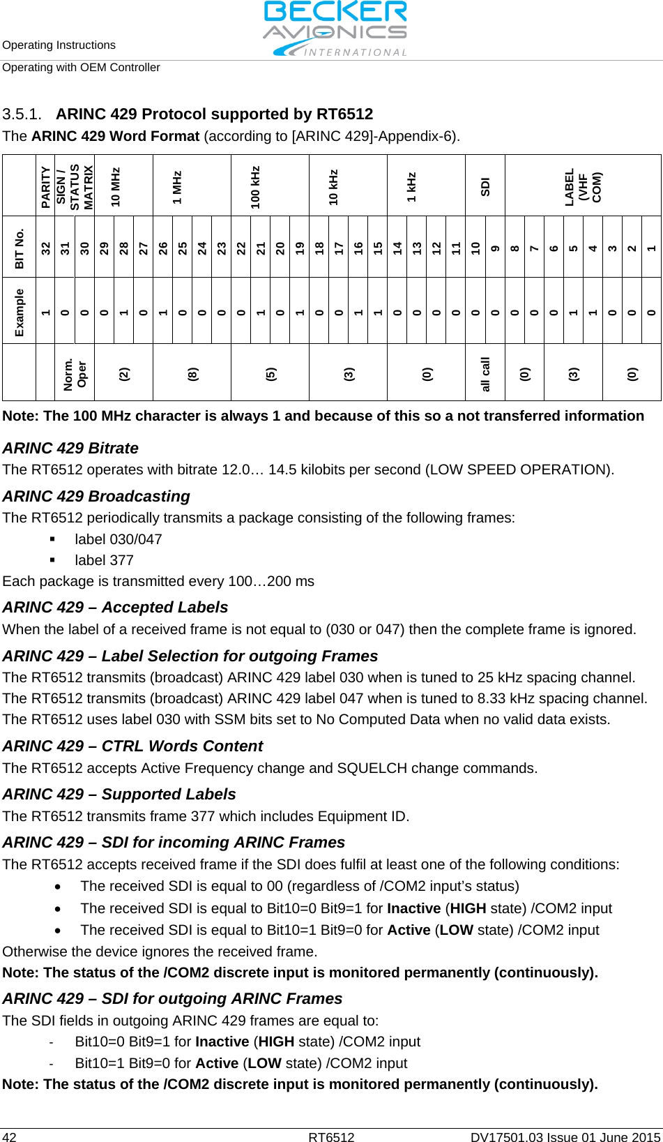 Operating Instructions   Operating with OEM Controller  42 RT6512 DV17501.03 Issue 01 June 2015 3.5.1. ARINC 429 Protocol supported by RT6512 The ARINC 429 Word Format (according to [ARINC 429]-Appendix-6).   PARITY SIGN / STATUS MATRIX 10 MHz  1 MHz   100 kHz   10 kHz   1 kHz   SDI LABEL (VHF COM) BIT No. 32 31 30 29 28 27 26 25 24 23 22 21 20 19 18 17 16 15 14 13 12 11 10 9 8 7 6 5 4 3 2 1 Example 1 0 0 0 1 0 1 0 0 0 0 1 0 1 0 0 1 1 0 0 0 0 0 0 0 0 0 1 1 0 0 0   Norm. Oper (2) (8) (5) (3) (0) all call (0) (3) (0)  Note: The 100 MHz character is always 1 and because of this so a not transferred information  ARINC 429 Bitrate The RT6512 operates with bitrate 12.0… 14.5 kilobits per second (LOW SPEED OPERATION). ARINC 429 Broadcasting  The RT6512 periodically transmits a package consisting of the following frames:  label 030/047  label 377 Each package is transmitted every 100…200 ms ARINC 429 – Accepted Labels  When the label of a received frame is not equal to (030 or 047) then the complete frame is ignored. ARINC 429 – Label Selection for outgoing Frames The RT6512 transmits (broadcast) ARINC 429 label 030 when is tuned to 25 kHz spacing channel. The RT6512 transmits (broadcast) ARINC 429 label 047 when is tuned to 8.33 kHz spacing channel. The RT6512 uses label 030 with SSM bits set to No Computed Data when no valid data exists.  ARINC 429 – CTRL Words Content  The RT6512 accepts Active Frequency change and SQUELCH change commands. ARINC 429 – Supported Labels  The RT6512 transmits frame 377 which includes Equipment ID. ARINC 429 – SDI for incoming ARINC Frames  The RT6512 accepts received frame if the SDI does fulfil at least one of the following conditions: • The received SDI is equal to 00 (regardless of /COM2 input’s status) • The received SDI is equal to Bit10=0 Bit9=1 for Inactive (HIGH state) /COM2 input  • The received SDI is equal to Bit10=1 Bit9=0 for Active (LOW state) /COM2 input Otherwise the device ignores the received frame. Note: The status of the /COM2 discrete input is monitored permanently (continuously). ARINC 429 – SDI for outgoing ARINC Frames The SDI fields in outgoing ARINC 429 frames are equal to: - Bit10=0 Bit9=1 for Inactive (HIGH state) /COM2 input - Bit10=1 Bit9=0 for Active (LOW state) /COM2 input  Note: The status of the /COM2 discrete input is monitored permanently (continuously). 
