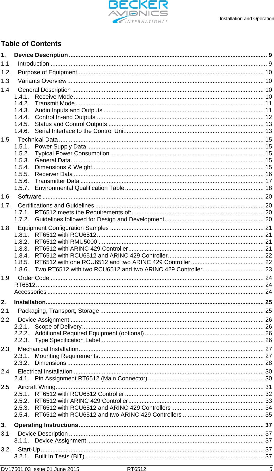   Installation and Operation   DV17501.03 Issue 01 June 2015 RT6512  5 Table of Contents 1. Device Description ........................................................................................................................ 9 1.1. Introduction ................................................................................................................................... 9 1.2. Purpose of Equipment ................................................................................................................. 10 1.3. Variants Overview ....................................................................................................................... 10 1.4. General Description .................................................................................................................... 10 1.4.1. Receive Mode ................................................................................................................... 10 1.4.2. Transmit Mode .................................................................................................................. 11 1.4.3. Audio Inputs and Outputs ................................................................................................. 11 1.4.4. Control In-and Outputs ..................................................................................................... 12 1.4.5. Status and Control Outputs .............................................................................................. 13 1.4.6. Serial Interface to the Control Unit .................................................................................... 13 1.5. Technical Data ............................................................................................................................ 15 1.5.1. Power Supply Data ........................................................................................................... 15 1.5.2. Typical Power Consumption ............................................................................................. 15 1.5.3. General Data ..................................................................................................................... 15 1.5.4. Dimensions &amp; Weight........................................................................................................ 15 1.5.5. Receiver Data ................................................................................................................... 16 1.5.6. Transmitter Data ............................................................................................................... 17 1.5.7. Environmental Qualification Table .................................................................................... 18 1.6. Software ...................................................................................................................................... 20 1.7. Certifications and Guidelines ...................................................................................................... 20 1.7.1. RT6512 meets the Requirements of: ................................................................................ 20 1.7.2. Guidelines followed for Design and Development ............................................................ 20 1.8. Equipment Configuration Samples ............................................................................................. 21 1.8.1. RT6512 with RCU6512 ..................................................................................................... 21 1.8.2. RT6512 with RMU5000 .................................................................................................... 21 1.8.3. RT6512 with ARINC 429 Controller .................................................................................. 21 1.8.4. RT6512 with RCU6512 and ARINC 429 Controller .......................................................... 22 1.8.5. RT6512 with one RCU6512 and two ARINC 429 Controller ............................................ 22 1.8.6. Two RT6512 with two RCU6512 and two ARINC 429 Controller ..................................... 23 1.9. Order Code ................................................................................................................................. 24 RT6512 .......................................................................................................................................... 24 Accessories ................................................................................................................................... 24 2. Installation .................................................................................................................................... 25 2.1. Packaging, Transport, Storage ................................................................................................... 25 2.2. Device Assignment ..................................................................................................................... 26 2.2.1. Scope of Delivery .............................................................................................................. 26 2.2.2. Additional Required Equipment (optional) ........................................................................ 26 2.2.3. Type Specification Label ................................................................................................... 26 2.3. Mechanical Installation ................................................................................................................ 27 2.3.1. Mounting Requirements .................................................................................................... 27 2.3.2. Dimensions ....................................................................................................................... 28 2.4. Electrical Installation ................................................................................................................... 30 2.4.1. Pin Assignment RT6512 (Main Connector) ...................................................................... 30 2.5. Aircraft Wiring .............................................................................................................................. 31 2.5.1. RT6512 with RCU6512 Controller .................................................................................... 32 2.5.2. RT6512 with ARINC 429 Controller .................................................................................. 33 2.5.3. RT6512 with RCU6512 and ARINC 429 Controllers ........................................................ 34 2.5.4. RT6512 with RCU6512 and two ARINC 429 Controllers ................................................. 35 3. Operating Instructions ................................................................................................................ 37 3.1. Device Description ...................................................................................................................... 37 3.1.1. Device Assignment ........................................................................................................... 37 3.2. Start-Up ....................................................................................................................................... 37 3.2.1. Built In Tests (BIT) ............................................................................................................ 37 