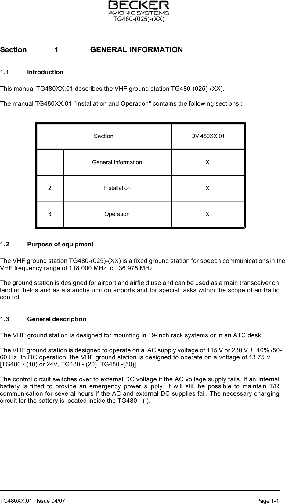 Section  1  GENERAL INFORMATION1.1  IntroductionThis manual TG480XX.01 describes the VHF ground station TG480-(025)-(XX).The manual TG480XX.01 &quot;Installation and Operation&quot; contains the following sections :Section  DV 480XX.011  General Information  X2  Installation  X3  Operation  X1.2  Purpose of equipmentThe VHF ground station TG480-(025)-(XX) is a fixed ground station for speech communications in the VHF frequency range of 118.000 MHz to 136.975 MHz.The ground station is designed for airport and airfield use and can be used as a main transceiver on landing fields and as a standby unit on airports and for special tasks within the scope of air traffic control.1.3  General descriptionThe VHF ground station is designed for mounting in 19-inch rack systems or in an ATC desk.The VHF ground station is designed to operate on a  AC supply voltage of 115 V or 230 V ± 10% /50-60 Hz. In DC operation, the VHF ground station is designed to operate on a voltage of 13.75 V     [TG480 - (10) or 24V, TG480 - (20), TG480 -(50)].The control circuit switches over to external DC voltage if the AC voltage supply fails. If an internal battery  is  fitted  to  provide  an  emergency  power  supply,  it  will  still  be  possible  to  maintain  T/R communication for several hours if the AC and external DC supplies fail. The necessary charging circuit for the battery is located inside the TG480 - ( ). TG480-(025)-(XX)TG480XX.01   Issue 04/07  Page 1-1