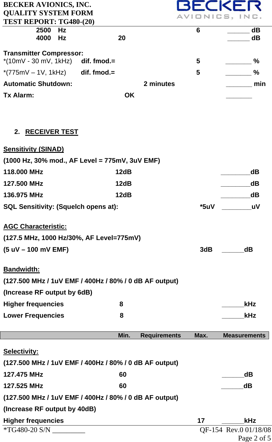 BECKER AVIONICS, INC.     QUALITY SYSTEM FORM TEST REPORT: TG480-(20)   *TG480-20 S/N _________                                                               QF-154  Rev.0 01/18/08 Page 2 of 5   2500    Hz      6     ______ dB 4000    Hz     20       ______ dB  Transmitter Compressor: *(10mV - 30 mV, 1kHz)     dif. fmod.=    5    _______ % *(775mV – 1V, 1kHz)        dif. fmod.=    5    _______ % Automatic Shutdown:           2 minutes                  _______ min Tx Alarm:                                  OK                    _______    2. RECEIVER TEST  Sensitivity (SINAD) (1000 Hz, 30% mod., AF Level = 775mV, 3uV EMF) 118.000 MHz                                       12dB                                                ________dB 127.500 MHz                                       12dB                                                ________dB 136.975 MHz                                       12dB                                                ________dB SQL Sensitivity: (Squelch opens at):        *5uV  ________uV  AGC Characteristic: (127.5 MHz, 1000 Hz/30%, AF Level=775mV) (5 uV – 100 mV EMF)             3dB  ______dB  Bandwidth: (127.500 MHz / 1uV EMF / 400Hz / 80% / 0 dB AF output) (Increase RF output by 6dB) Higher frequencies                              8          ______kHz Lower Frequencies                              8                                                     ______kHz                                                                      Min.      Requirements        Max.         Measurements Selectivity: (127.500 MHz / 1uV EMF / 400Hz / 80% / 0 dB AF output)  127.475 MHz                                         60          ______dB 127.525 MHz                                         60                                                   ______dB (127.500 MHz / 1uV EMF / 400Hz / 80% / 0 dB AF output)  (Increase RF output by 40dB) Higher frequencies                                                                        17  ______kHz 