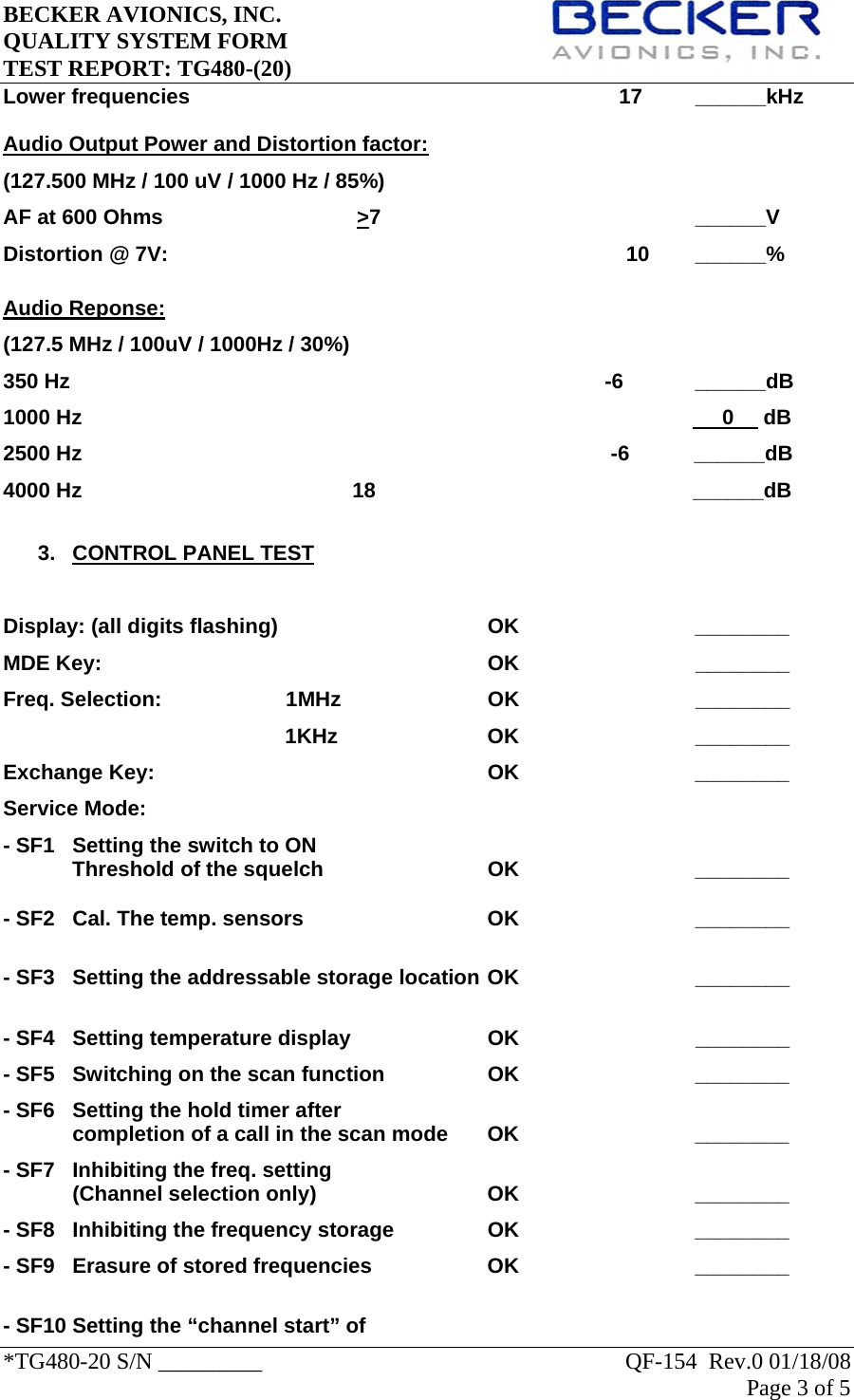 BECKER AVIONICS, INC.     QUALITY SYSTEM FORM TEST REPORT: TG480-(20)   *TG480-20 S/N _________                                                               QF-154  Rev.0 01/18/08 Page 3 of 5   Lower frequencies                                                                         17         ______kHz Audio Output Power and Distortion factor: (127.500 MHz / 100 uV / 1000 Hz / 85%) AF at 600 Ohms                                 &gt;7                                                     ______V Distortion @ 7V:       10 ______%  Audio Reponse: (127.5 MHz / 100uV / 1000Hz / 30%) 350 Hz                                                                                           -6   ______dB 1000 Hz                                                                                                             0     dB 2500 Hz                                                                                          -6           ______dB 4000 Hz                                              18                                                      ______dB  3. CONTROL PANEL TEST  Display: (all digits flashing)    OK   ________ MDE Key:            OK                              ________ Freq. Selection:      1MHz                  OK                              ________                                                 1KHz                  OK                              ________ Exchange Key:     OK   ________ Service Mode: - SF1   Setting the switch to ON Threshold of the squelch      OK      ________  - SF2  Cal. The temp. sensors      OK                              ________   - SF3  Setting the addressable storage location OK                              ________  - SF4  Setting temperature display    OK                              ________ - SF5  Switching on the scan function    OK      ________ - SF6  Setting the hold timer after  completion of a call in the scan mode  OK      ________  - SF7  Inhibiting the freq. setting (Channel selection only)   OK   ________ - SF8  Inhibiting the frequency storage    OK      ________ - SF9  Erasure of stored frequencies    OK      ________  - SF10 Setting the “channel start” of 