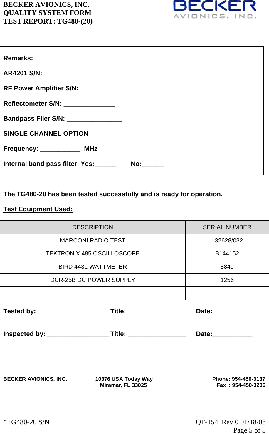 BECKER AVIONICS, INC.     QUALITY SYSTEM FORM TEST REPORT: TG480-(20)   *TG480-20 S/N _________                                                               QF-154  Rev.0 01/18/08 Page 5 of 5       The TG480-20 has been tested successfully and is ready for operation.  Test Equipment Used:  DESCRIPTION  SERIAL NUMBER MARCONI RADIO TEST  132628/032 TEKTRONIX 485 OSCILLOSCOPE  B144152 BIRD 4431 WATTMETER  8849 DCR-25B DC POWER SUPPLY  1256    Tested by: ___________________  Title: _________________  Date:___________   Inspected by: _________________ Title: ________________   Date:___________       BECKER AVIONICS, INC.                   10376 USA Today Way                                        Phone: 954-450-3137                                                                  Miramar, FL 33025                                               Fax  : 954-450-3206   Remarks:  AR4201 S/N: ____________  RF Power Amplifier S/N: ______________  Reflectometer S/N: ______________  Bandpass Filer S/N: _______________  SINGLE CHANNEL OPTION   Frequency: ___________  MHz    Internal band pass filter  Yes:______        No:______  