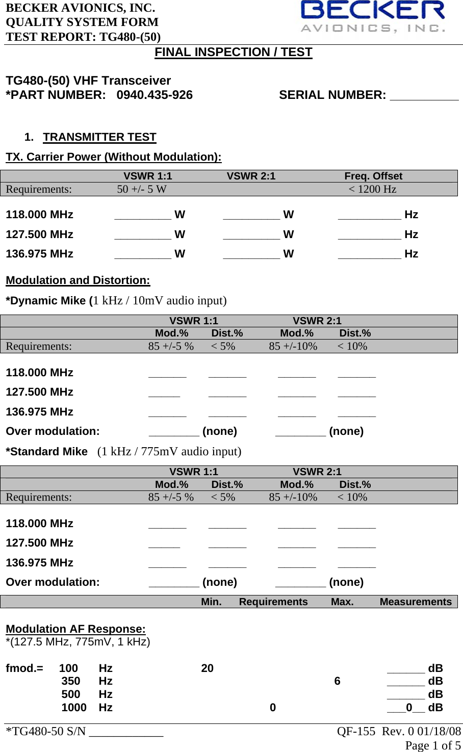 BECKER AVIONICS, INC.     QUALITY SYSTEM FORM TEST REPORT: TG480-(50)   *TG480-50 S/N ____________    QF-155  Rev. 0 01/18/08 Page 1 of 5   FINAL INSPECTION / TEST  TG480-(50) VHF Transceiver *PART NUMBER:   0940.435-926                         SERIAL NUMBER: __________                             1. TRANSMITTER TEST TX. Carrier Power (Without Modulation):                                          VSWR 1:1                   VSWR 2:1                        Freq. Offset       Requirements:               50 +/- 5 W                                              &lt; 1200 Hz  118.000 MHz             _________ W            _________ W              __________ Hz   127.500 MHz             _________ W            _________ W              __________ Hz 136.975 MHz             _________ W            _________ W              __________ Hz  Modulation and Distortion:   *Dynamic Mike (1 kHz / 10mV audio input)                                                          VSWR 1:1                          VSWR 2:1                                                                                         Mod.%        Dist.%             Mod.%         Dist.%             Requirements:                          85 +/-5 %      &lt; 5%     85 +/-10%       &lt; 10% 118.000 MHz                ______       ______          ______       ______  127.500 MHz        _____         ______          ______       ______    136.975 MHz        ______       ______          ______       ______  Over modulation:            ________ (none)     ________ (none)             *Standard Mike   (1 kHz / 775mV audio input)                                                          VSWR 1:1                          VSWR 2:1                                                                                         Mod.%        Dist.%             Mod.%         Dist.%             Requirements:                          85 +/-5 %      &lt; 5%     85 +/-10%       &lt; 10% 118.000 MHz                ______       ______          ______       ______  127.500 MHz        _____         ______          ______       ______  136.975 MHz        ______       ______          ______       ______  Over modulation:            ________ (none)     ________ (none)                                                                                 Min.      Requirements        Max.         Measurements Modulation AF Response: *(127.5 MHz, 775mV, 1 kHz)  fmod.=     100    Hz     20         ______ dB 350     Hz     6     ______ dB 500    Hz         ______ dB 1000   Hz              0       ___0__ dB 