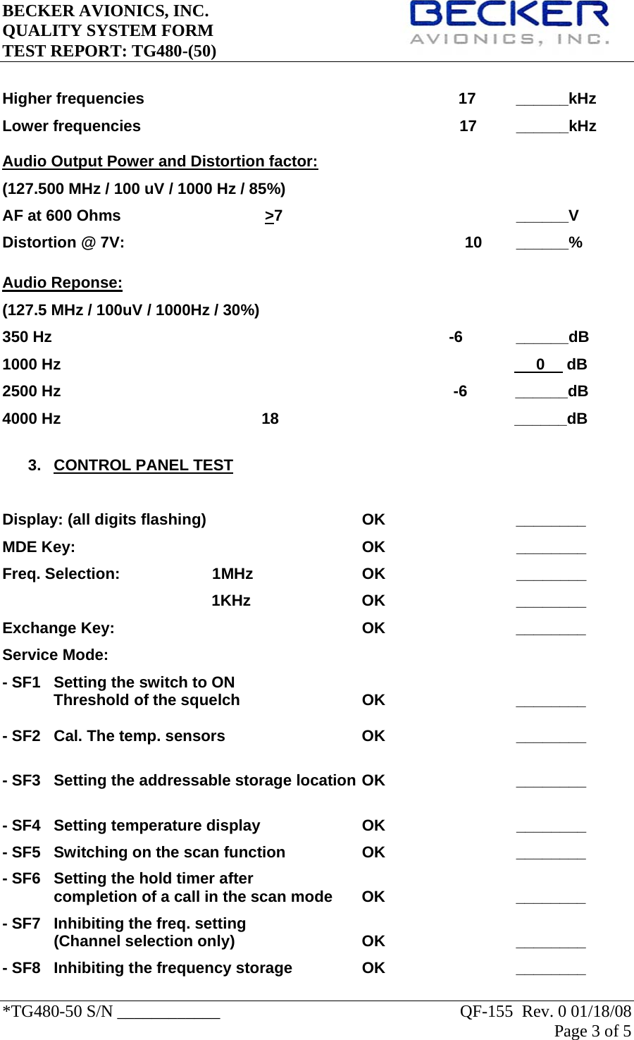 BECKER AVIONICS, INC.     QUALITY SYSTEM FORM TEST REPORT: TG480-(50)   *TG480-50 S/N ____________    QF-155  Rev. 0 01/18/08 Page 3 of 5    Higher frequencies                                                                        17  ______kHz Lower frequencies                                                                         17         ______kHz Audio Output Power and Distortion factor: (127.500 MHz / 100 uV / 1000 Hz / 85%) AF at 600 Ohms                                 &gt;7                                                     ______V Distortion @ 7V:       10 ______%  Audio Reponse: (127.5 MHz / 100uV / 1000Hz / 30%) 350 Hz                                                                                           -6   ______dB 1000 Hz                                                                                                             0     dB 2500 Hz                                                                                          -6           ______dB 4000 Hz                                              18                                                      ______dB  3. CONTROL PANEL TEST  Display: (all digits flashing)    OK   ________ MDE Key:            OK                              ________ Freq. Selection:      1MHz                  OK                              ________                                                 1KHz                  OK                              ________ Exchange Key:     OK   ________ Service Mode: - SF1   Setting the switch to ON Threshold of the squelch      OK      ________  - SF2  Cal. The temp. sensors      OK                              ________   - SF3  Setting the addressable storage location OK                              ________  - SF4  Setting temperature display    OK                              ________ - SF5  Switching on the scan function    OK      ________ - SF6  Setting the hold timer after  completion of a call in the scan mode  OK      ________  - SF7  Inhibiting the freq. setting (Channel selection only)   OK   ________ - SF8  Inhibiting the frequency storage    OK      ________ 