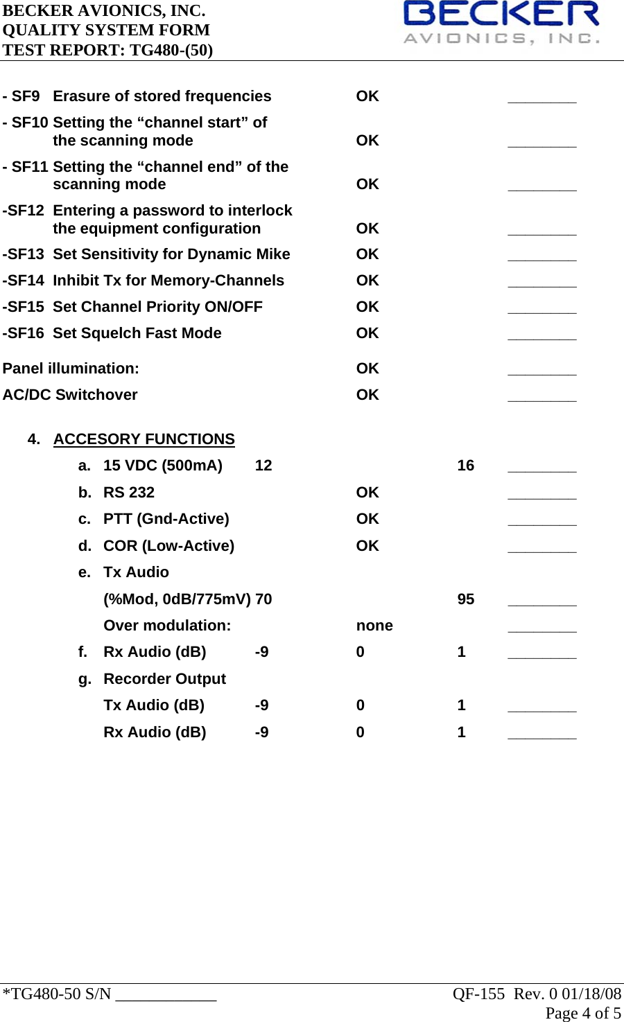 BECKER AVIONICS, INC.     QUALITY SYSTEM FORM TEST REPORT: TG480-(50)   *TG480-50 S/N ____________    QF-155  Rev. 0 01/18/08 Page 4 of 5    - SF9  Erasure of stored frequencies    OK      ________ - SF10 Setting the “channel start” of the scanning mode    OK   ________    - SF11 Setting the “channel end” of the  scanning mode    OK   ________ -SF12  Entering a password to interlock  the equipment configuration    OK      ________ -SF13  Set Sensitivity for Dynamic Mike    OK      ________ -SF14  Inhibit Tx for Memory-Channels    OK      ________ -SF15  Set Channel Priority ON/OFF    OK      ________ -SF16  Set Squelch Fast Mode      OK      ________  Panel illumination:     OK   ________ AC/DC Switchover     OK   ________  4.   ACCESORY FUNCTIONS a.  15 VDC (500mA)  12        16  ________ b. RS 232    OK   ________ c. PTT (Gnd-Active)   OK   ________ d. COR (Low-Active)   OK   ________ e. Tx Audio  (%Mod, 0dB/775mV) 70    95 ________ Over modulation:   none   ________ f.  Rx Audio (dB)  -9    0    1  ________ g. Recorder Output Tx Audio (dB)  -9    0    1  ________ Rx Audio (dB)  -9    0    1  ________              