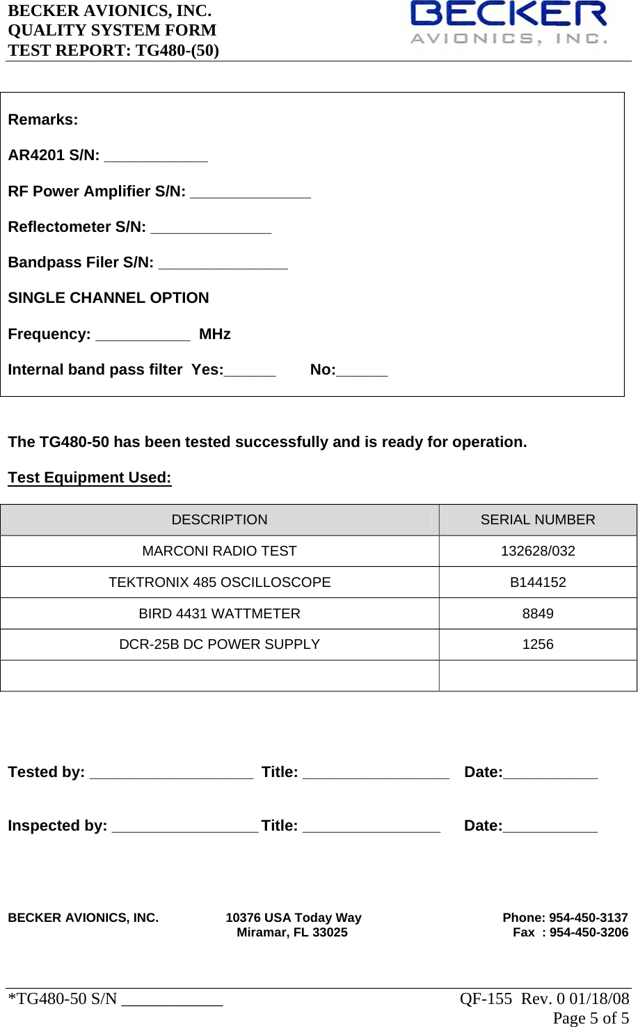 BECKER AVIONICS, INC.     QUALITY SYSTEM FORM TEST REPORT: TG480-(50)   *TG480-50 S/N ____________    QF-155  Rev. 0 01/18/08 Page 5 of 5      The TG480-50 has been tested successfully and is ready for operation.  Test Equipment Used: DESCRIPTION  SERIAL NUMBER MARCONI RADIO TEST  132628/032 TEKTRONIX 485 OSCILLOSCOPE  B144152 BIRD 4431 WATTMETER  8849 DCR-25B DC POWER SUPPLY  1256        Tested by: ___________________  Title: _________________  Date:___________   Inspected by: _________________ Title: ________________   Date:___________      BECKER AVIONICS, INC.                   10376 USA Today Way                                        Phone: 954-450-3137                                                                  Miramar, FL 33025                                               Fax  : 954-450-3206   Remarks:  AR4201 S/N: ____________  RF Power Amplifier S/N: ______________  Reflectometer S/N: ______________  Bandpass Filer S/N: _______________  SINGLE CHANNEL OPTION   Frequency: ___________  MHz    Internal band pass filter  Yes:______        No:______  