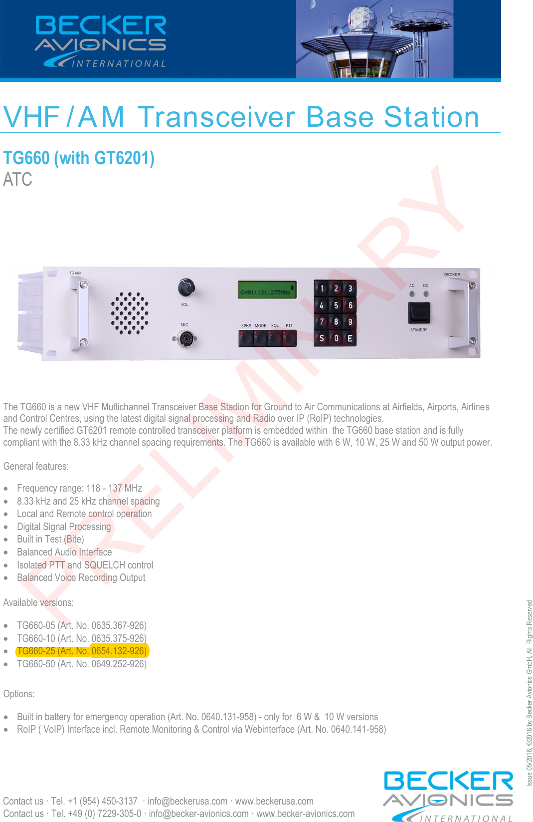 VHF / A M  Transceiver Base Station TG660 (with GT6201) ATC Contact us · Tel. +49 (0) 7229-305-0 · info@becker-avionics.com · www.becker-avionics.com Issue 05/2016, ©2016 by Becker Avionics GmbH, All  Rights Reserved The TG660 is a new VHF Multichannel Transceiver Base Stadion for Ground to Air Communications at Airfields, Airports, Airlines and Control Centres, using the latest digital signal processing and Radio over IP (RoIP) technologies. The newly certified GT6201 remote controlled transceiver platform is embedded within  the TG660 base station and is fully  compliant with the 8.33 kHz channel spacing requirements. The TG660 is available with 6 W, 10 W, 25 W and 50 W output power. General features: Frequency range: 118 - 137 MHz8.33 kHz and 25 kHz channel spacingLocal and Remote control operationDigital Signal ProcessingBuilt in Test (Bite)Balanced Audio InterfaceIsolated PTT and SQUELCH controlBalanced Voice Recording OutputAvailable versions:TG660-05 (Art. No. 0635.367-926)TG660-10 (Art. No. 0635.375-926)TG660-25 (Art. No. 0654.132-926)TG660-50 (Art. No. 0649.252-926)Options: Contact us · Tel. +1 (954) 450-3137  · info@beckerusa.com · www.beckerusa.comBuilt in battery for emergency operation (Art. No. 0640.131-958) - only for  6 W &amp;  10 W versionsRoIP ( VoIP) Interface incl. Remote Monitoring &amp; Control via Webinterface (Art. No. 0640.141-958)PRELIMINARY