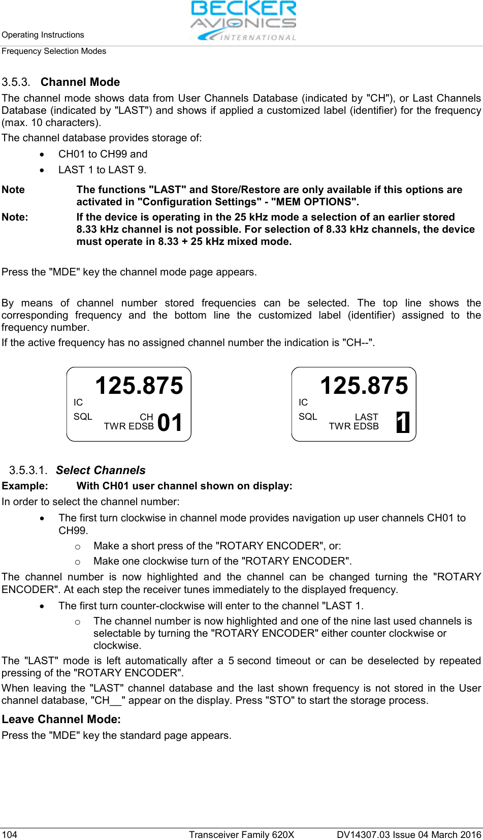 Operating Instructions   Frequency Selection Modes  104 Transceiver Family 620X DV14307.03 Issue 04 March 2016 3.5.3. Channel Mode The channel mode shows data from User Channels Database (indicated by &quot;CH&quot;), or Last Channels Database (indicated by &quot;LAST&quot;) and shows if applied a customized label (identifier) for the frequency (max. 10 characters).  The channel database provides storage of: • CH01 to CH99 and  • LAST 1 to LAST 9.  Note The functions &quot;LAST&quot; and Store/Restore are only available if this options are activated in &quot;Configuration Settings&quot; - &quot;MEM OPTIONS&quot;. Note: If the device is operating in the 25 kHz mode a selection of an earlier stored 8.33 kHz channel is not possible. For selection of 8.33 kHz channels, the device must operate in 8.33 + 25 kHz mixed mode.  Press the &quot;MDE&quot; key the channel mode page appears.   By means of channel number stored frequencies can be selected. The top line shows the corresponding frequency  and the bottom line the customized  label (identifier) assigned to the frequency number.  If the active frequency has no assigned channel number the indication is &quot;CH--&quot;.  ICSQL125.875CHTWR EDSB 01     ICSQL125.875LASTTWR EDSB 1  3.5.3.1. Select Channels Example:  With CH01 user channel shown on display: In order to select the channel number: • The first turn clockwise in channel mode provides navigation up user channels CH01 to CH99.  o Make a short press of the &quot;ROTARY ENCODER&quot;, or: o Make one clockwise turn of the &quot;ROTARY ENCODER&quot;. The channel number is now highlighted and the channel can be changed turning the &quot;ROTARY ENCODER&quot;. At each step the receiver tunes immediately to the displayed frequency. • The first turn counter-clockwise will enter to the channel &quot;LAST 1.  o The channel number is now highlighted and one of the nine last used channels is selectable by turning the &quot;ROTARY ENCODER&quot; either counter clockwise or clockwise. The  &quot;LAST&quot;  mode is left automatically after a 5 second timeout or can be deselected by repeated pressing of the &quot;ROTARY ENCODER&quot;. When leaving the &quot;LAST&quot;  channel database and the last shown frequency is not stored in the User channel database, &quot;CH__&quot; appear on the display. Press &quot;STO&quot; to start the storage process. Leave Channel Mode: Press the &quot;MDE&quot; key the standard page appears.  