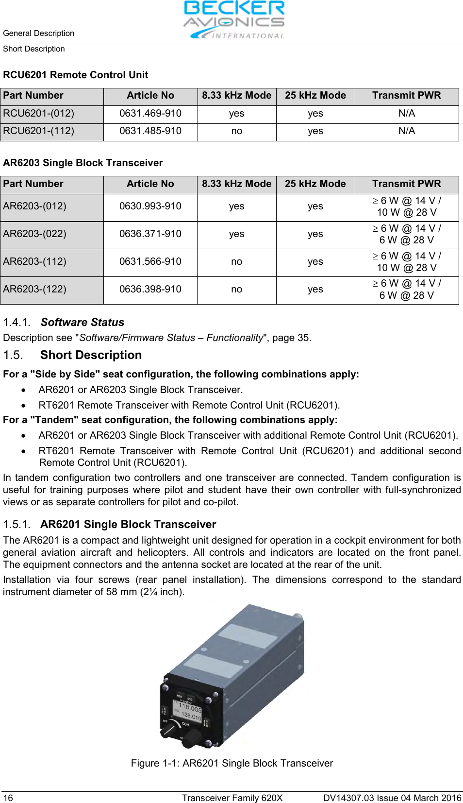 General Description   Short Description  16 Transceiver Family 620X DV14307.03 Issue 04 March 2016 RCU6201 Remote Control Unit  Part Number Article No 8.33 kHz Mode 25 kHz Mode Transmit PWR RCU6201-(012) 0631.469-910 yes yes N/A RCU6201-(112) 0631.485-910 no yes N/A   AR6203 Single Block Transceiver  Part Number Article No 8.33 kHz Mode 25 kHz Mode Transmit PWR AR6203-(012) 0630.993-910 yes yes ≥ 6 W @ 14 V /  10 W @ 28 V AR6203-(022) 0636.371-910 yes yes ≥ 6 W @ 14 V /  6 W @ 28 V AR6203-(112) 0631.566-910 no yes ≥ 6 W @ 14 V /  10 W @ 28 V AR6203-(122) 0636.398-910 no yes ≥ 6 W @ 14 V /  6 W @ 28 V   1.4.1. Software Status Description see &quot;Software/Firmware Status – Functionality&quot;, page 35.  1.5. Short Description For a &quot;Side by Side&quot; seat configuration, the following combinations apply: • AR6201 or AR6203 Single Block Transceiver. • RT6201 Remote Transceiver with Remote Control Unit (RCU6201). For a &quot;Tandem&quot; seat configuration, the following combinations apply: • AR6201 or AR6203 Single Block Transceiver with additional Remote Control Unit (RCU6201). • RT6201 Remote Transceiver with Remote Control Unit  (RCU6201)  and additional second Remote Control Unit (RCU6201). In tandem configuration two controllers and one transceiver are connected. Tandem configuration is useful for training purposes where pilot and student have their own controller with full-synchronized views or as separate controllers for pilot and co-pilot.  1.5.1. AR6201 Single Block Transceiver The AR6201 is a compact and lightweight unit designed for operation in a cockpit environment for both general aviation aircraft and helicopters. All controls and indicators are located on the front panel.  The equipment connectors and the antenna socket are located at the rear of the unit.  Installation via four screws (rear panel installation). The dimensions correspond to the standard instrument diameter of 58 mm (2¼ inch).  Figure 1-1: AR6201 Single Block Transceiver  