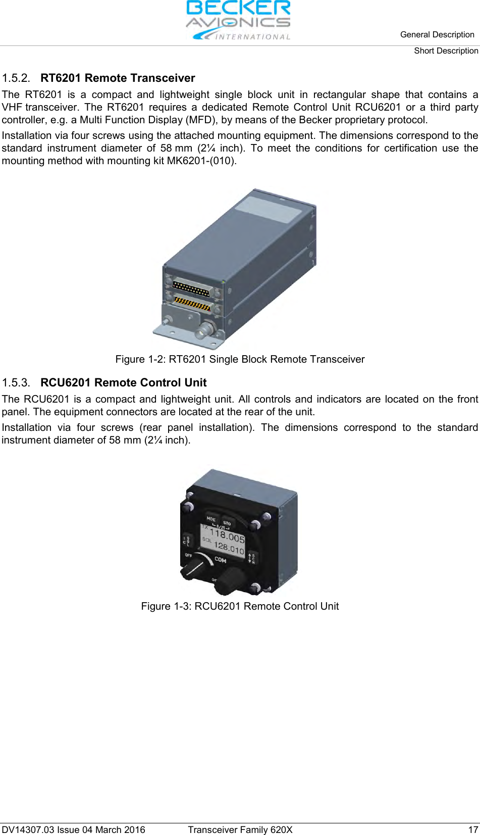   General Description Short Description  DV14307.03 Issue 04 March 2016 Transceiver Family 620X 17 1.5.2. RT6201 Remote Transceiver The RT6201 is a compact and lightweight single block unit in rectangular shape that contains a VHF transceiver. The RT6201 requires a dedicated Remote Control Unit RCU6201 or a third party controller, e.g. a Multi Function Display (MFD), by means of the Becker proprietary protocol. Installation via four screws using the attached mounting equipment. The dimensions correspond to the standard instrument diameter of 58 mm (2¼ inch). To meet the conditions for certification use the mounting method with mounting kit MK6201-(010).   Figure 1-2: RT6201 Single Block Remote Transceiver  1.5.3. RCU6201 Remote Control Unit The RCU6201 is a compact and lightweight unit. All controls and indicators are located on the front panel. The equipment connectors are located at the rear of the unit.  Installation  via four screws (rear panel installation). The dimensions correspond to the standard instrument diameter of 58 mm (2¼ inch).   Figure 1-3: RCU6201 Remote Control Unit 