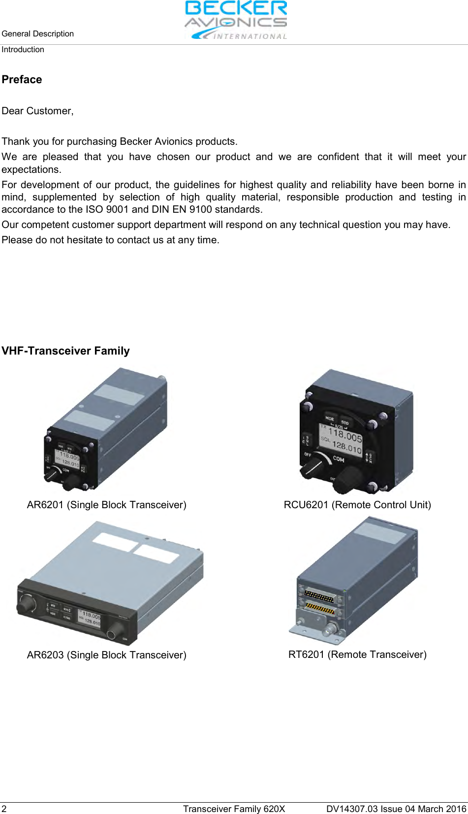 General Description   Introduction  2  Transceiver Family 620X DV14307.03 Issue 04 March 2016 Preface  Dear Customer,  Thank you for purchasing Becker Avionics products.  We are pleased that you have chosen our product and we are confident that it will meet your expectations. For development of our product, the guidelines for highest quality and reliability have been borne in mind, supplemented by selection of high quality material, responsible production and testing in accordance to the ISO 9001 and DIN EN 9100 standards. Our competent customer support department will respond on any technical question you may have. Please do not hesitate to contact us at any time.       VHF-Transceiver Family   AR6201 (Single Block Transceiver)    RCU6201 (Remote Control Unit)  AR6203 (Single Block Transceiver)    RT6201 (Remote Transceiver)   