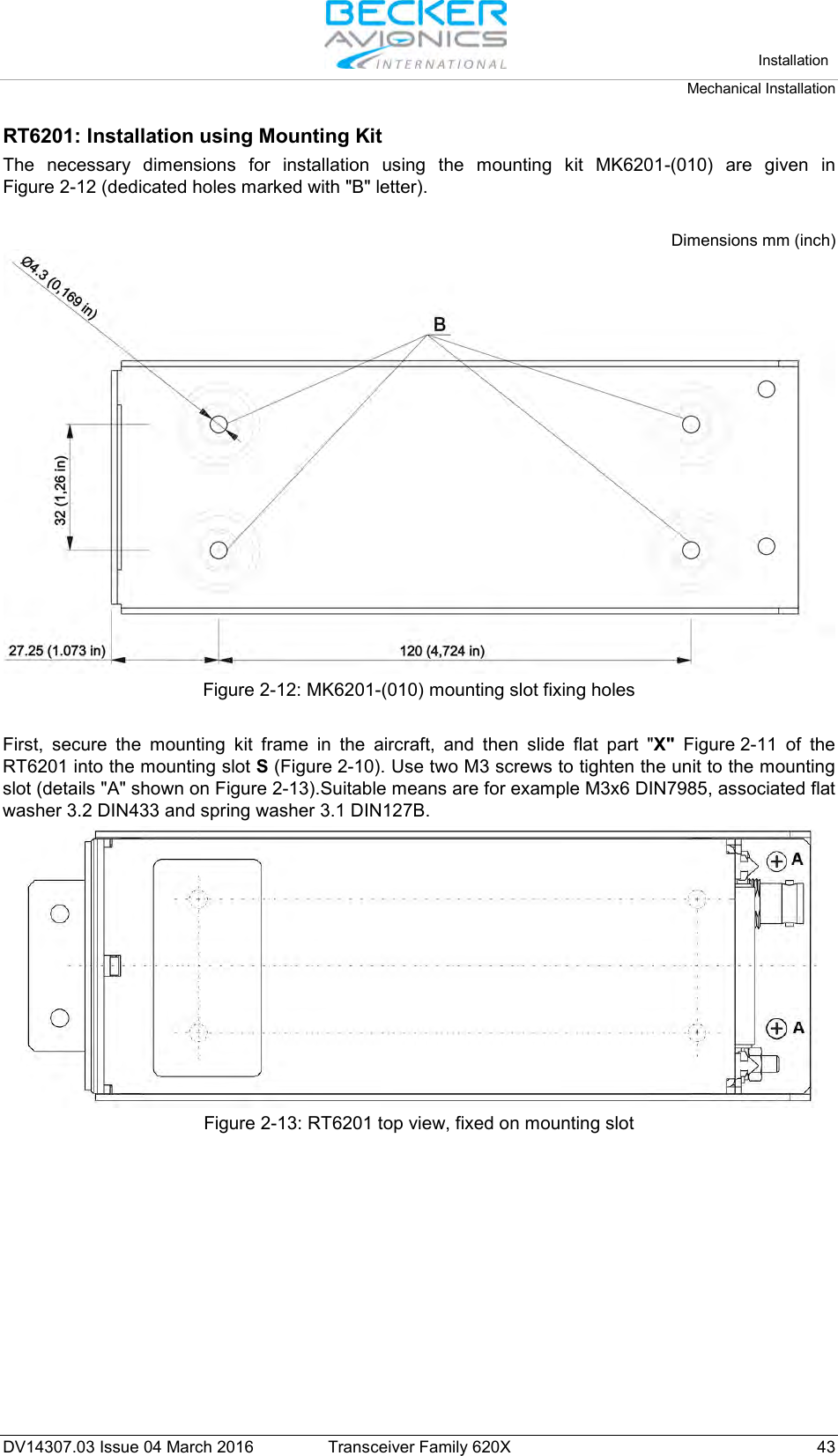   Installation Mechanical Installation  DV14307.03 Issue 04 March 2016 Transceiver Family 620X 43 RT6201: Installation using Mounting Kit The necessary dimensions for installation using the mounting kit MK6201-(010) are given in Figure 2-12 (dedicated holes marked with &quot;B&quot; letter).  Dimensions mm (inch)  Figure 2-12: MK6201-(010) mounting slot fixing holes  First, secure the mounting kit frame in the aircraft, and then slide flat part &quot;X&quot; Figure 2-11 of the RT6201 into the mounting slot S (Figure 2-10). Use two M3 screws to tighten the unit to the mounting slot (details &quot;A&quot; shown on Figure 2-13).Suitable means are for example M3x6 DIN7985, associated flat washer 3.2 DIN433 and spring washer 3.1 DIN127B.  Figure 2-13: RT6201 top view, fixed on mounting slot  