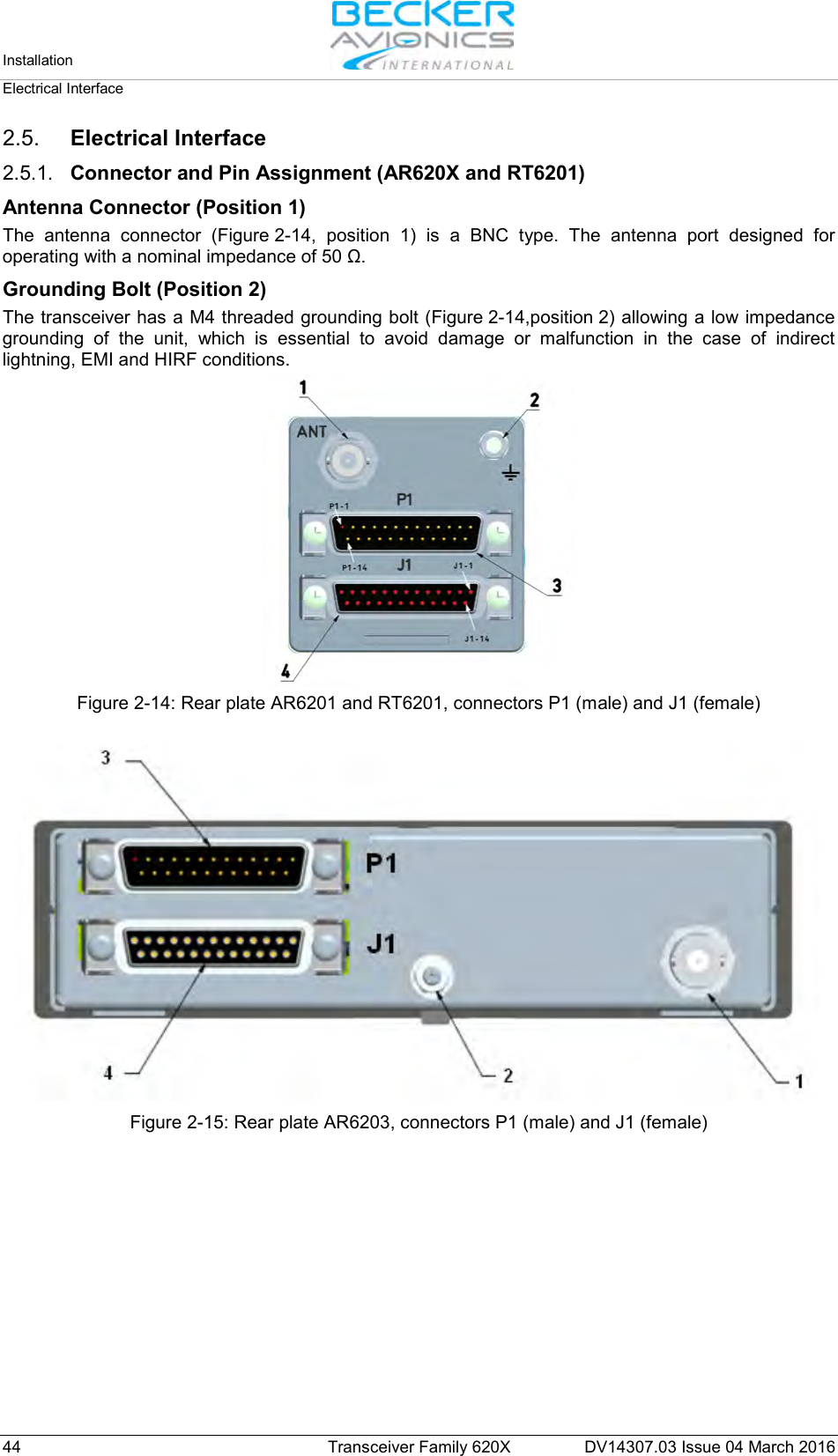Installation   Electrical Interface  44 Transceiver Family 620X DV14307.03 Issue 04 March 2016 2.5. Electrical Interface 2.5.1. Connector and Pin Assignment (AR620X and RT6201) Antenna Connector (Position 1) The antenna connector (Figure 2-14, position 1) is a BNC type. The antenna port designed for operating with a nominal impedance of 50 Ω. Grounding Bolt (Position 2) The transceiver has a M4 threaded grounding bolt (Figure 2-14,position 2) allowing a low impedance grounding of the unit, which is essential to avoid damage or malfunction in the case of indirect lightning, EMI and HIRF conditions.  Figure 2-14: Rear plate AR6201 and RT6201, connectors P1 (male) and J1 (female)   Figure 2-15: Rear plate AR6203, connectors P1 (male) and J1 (female)   