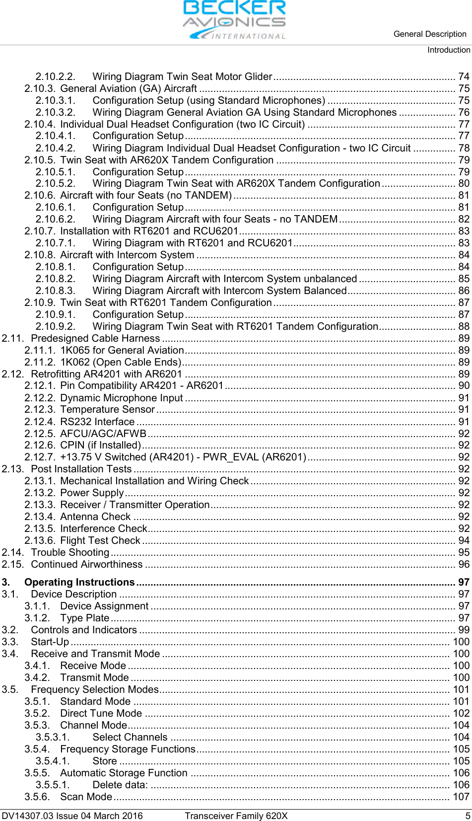   General Description Introduction  DV14307.03 Issue 04 March 2016 Transceiver Family 620X  5 2.10.2.2. Wiring Diagram Twin Seat Motor Glider ................................................................ 74 2.10.3. General Aviation (GA) Aircraft .......................................................................................... 75 2.10.3.1. Configuration Setup (using Standard Microphones) ............................................. 75 2.10.3.2. Wiring Diagram General Aviation GA Using Standard Microphones .................... 76 2.10.4. Individual Dual Headset Configuration (two IC Circuit) .................................................... 77 2.10.4.1. Configuration Setup ............................................................................................... 77 2.10.4.2. Wiring Diagram Individual Dual Headset Configuration - two IC Circuit ............... 78 2.10.5. Twin Seat with AR620X Tandem Configuration ............................................................... 79 2.10.5.1. Configuration Setup ............................................................................................... 79 2.10.5.2. Wiring Diagram Twin Seat with AR620X Tandem Configuration .......................... 80 2.10.6. Aircraft with four Seats (no TANDEM) .............................................................................. 81 2.10.6.1. Configuration Setup ............................................................................................... 81 2.10.6.2. Wiring Diagram Aircraft with four Seats - no TANDEM ......................................... 82 2.10.7. Installation with RT6201 and RCU6201 ............................................................................ 83 2.10.7.1. Wiring Diagram with RT6201 and RCU6201......................................................... 83 2.10.8. Aircraft with Intercom System ........................................................................................... 84 2.10.8.1. Configuration Setup ............................................................................................... 84 2.10.8.2. Wiring Diagram Aircraft with Intercom System unbalanced .................................. 85 2.10.8.3. Wiring Diagram Aircraft with Intercom System Balanced ...................................... 86 2.10.9. Twin Seat with RT6201 Tandem Configuration ................................................................ 87 2.10.9.1. Configuration Setup ............................................................................................... 87 2.10.9.2. Wiring Diagram Twin Seat with RT6201 Tandem Configuration ........................... 88 2.11. Predesigned Cable Harness ....................................................................................................... 89 2.11.1. 1K065 for General Aviation ............................................................................................... 89 2.11.2. 1K062 (Open Cable Ends) ................................................................................................ 89 2.12. Retrofitting AR4201 with AR6201 ............................................................................................... 89 2.12.1. Pin Compatibility AR4201 - AR6201 ................................................................................. 90 2.12.2. Dynamic Microphone Input ............................................................................................... 91 2.12.3. Temperature Sensor ......................................................................................................... 91 2.12.4. RS232 Interface ................................................................................................................ 91 2.12.5. AFCU/AGC/AFWB ............................................................................................................ 92 2.12.6. CPIN (if Installed) .............................................................................................................. 92 2.12.7. +13.75 V Switched (AR4201) - PWR_EVAL (AR6201) .................................................... 92 2.13. Post Installation Tests ................................................................................................................. 92 2.13.1. Mechanical Installation and Wiring Check ........................................................................ 92 2.13.2. Power Supply .................................................................................................................... 92 2.13.3. Receiver / Transmitter Operation ...................................................................................... 92 2.13.4. Antenna Check ................................................................................................................. 92 2.13.5. Interference Check ............................................................................................................ 92 2.13.6. Flight Test Check .............................................................................................................. 94 2.14. Trouble Shooting ......................................................................................................................... 95 2.15. Continued Airworthiness ............................................................................................................. 96 3. Operating Instructions ................................................................................................................ 97 3.1. Device Description ...................................................................................................................... 97 3.1.1. Device Assignment ........................................................................................................... 97 3.1.2. Type Plate ......................................................................................................................... 97 3.2. Controls and Indicators ............................................................................................................... 99 3.3. Start-Up ..................................................................................................................................... 100 3.4. Receive and Transmit Mode ..................................................................................................... 100 3.4.1. Receive Mode ................................................................................................................. 100 3.4.2. Transmit Mode ................................................................................................................ 100 3.5. Frequency Selection Modes...................................................................................................... 101 3.5.1. Standard Mode ............................................................................................................... 101 3.5.2. Direct Tune Mode ........................................................................................................... 102 3.5.3. Channel Mode ................................................................................................................. 104 3.5.3.1. Select Channels .................................................................................................. 104 3.5.4. Frequency Storage Functions ......................................................................................... 105 3.5.4.1. Store .................................................................................................................... 105 3.5.5. Automatic Storage Function ........................................................................................... 106 3.5.5.1. Delete data: ......................................................................................................... 106 3.5.6. Scan Mode ...................................................................................................................... 107 