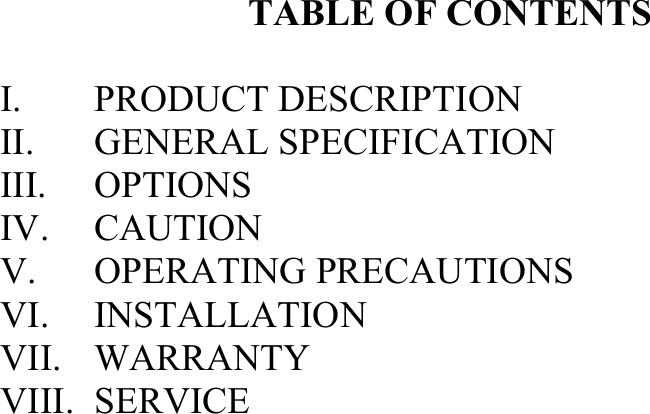 TABLE OF CONTENTS I. PRODUCT DESCRIPTION II. GENERAL SPECIFICATIONIII. OPTIONSIV. CAUTIONV. OPERATING PRECAUTIONS VI. INSTALLATIONVII. WARRANTYVIII. SERVICE
