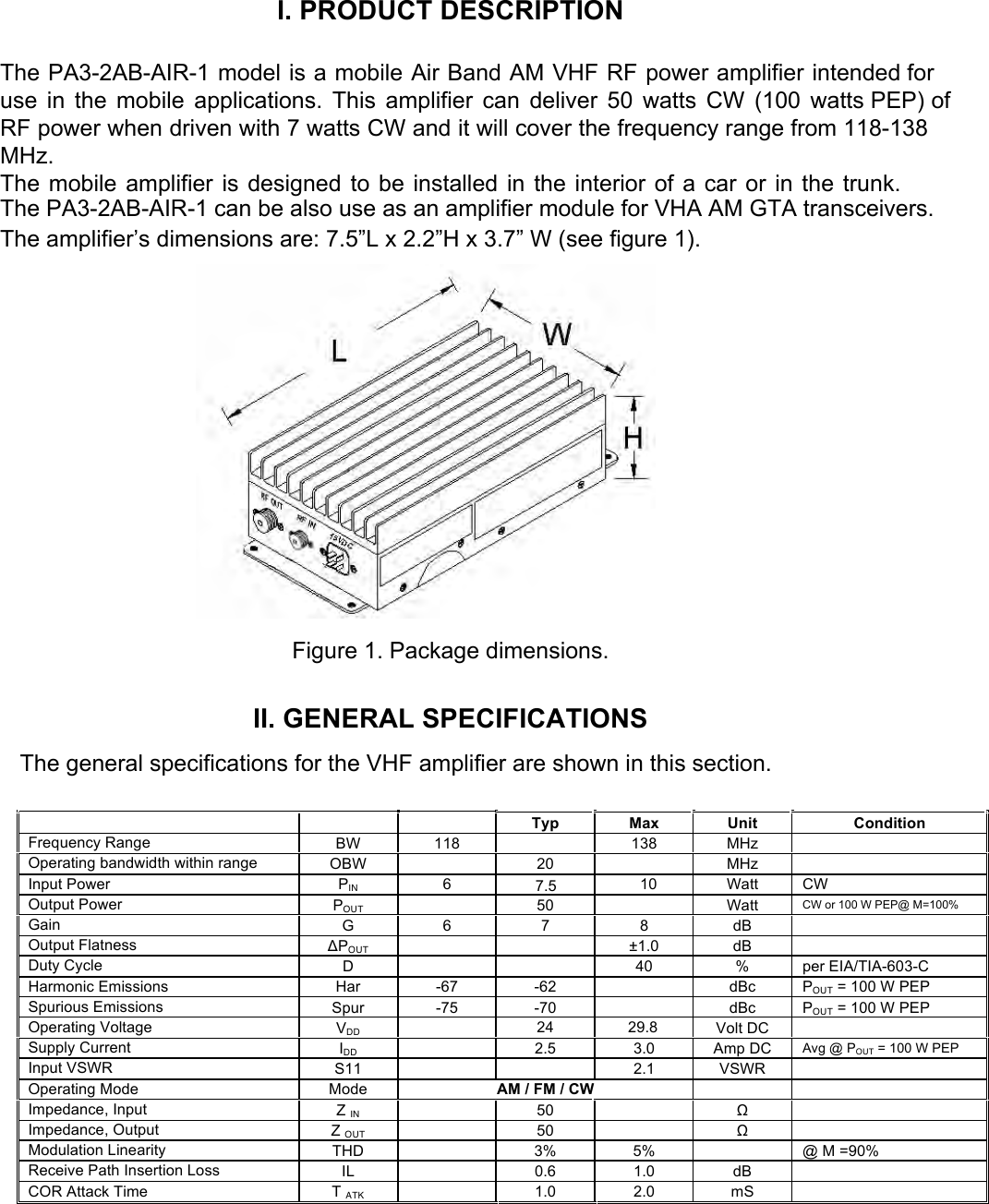 I. PRODUCT DESCRIPTION The PA3-2AB-AIR-1 model is a mobile Air Band AM VHF RF power amplifier intended for use in the mobile applications. This amplifier can deliver 50 watts CW (100 watts PEP) of RF power when driven with 7 watts CW and it will cover the frequency range from 118-138 MHz.  The mobile amplifier is designed to be installed in the interior of a car or in the trunk. The PA3-2AB-AIR-1 can be also use as an amplifier module for VHA AM GTA transceivers. The amplifier’s dimensions are: 7.5”L x 2.2”H x 3.7” W (see figure 1). Figure 1. Package dimensions. II. GENERAL SPECIFICATIONSThe general specifications for the VHF amplifier are shown in this section. Typ Max Unit Condition Frequency Range BW 118 138 MHz Operating bandwidth within range OBW 20 MHz Input Power PIN 6 7.5 10 Watt CW Output Power POUT 50 Watt CW or 100 W PEP@ M=100% Gain G 6 7 8 dB Output Flatness ΔPOUT ±1.0 dB Duty Cycle D 40 % per EIA/TIA-603-C Harmonic Emissions Har -67 -62 dBc POUT = 100 W PEP Spurious Emissions Spur -75 -70 dBc POUT = 100 W PEP Operating Voltage VDD 24 29.8 Volt DC Supply Current IDD 2.5 3.0 Amp DC Avg @ POUT = 100 W PEP Input VSWR S11 2.1 VSWR Operating Mode Mode AM / FM / CW Impedance, Input ZIN50 Ω Impedance, Output ZOUT50 Ω Modulation Linearity THD 3% 5% @ M =90% Receive Path Insertion Loss IL 0.6 1.0 dB COR Attack Time TATK1.0 2.0 mS 