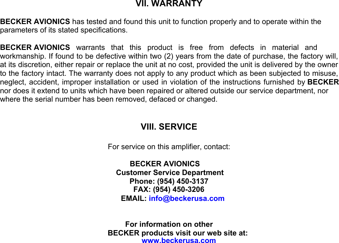 VII. WARRANTYBECKER AVIONICS has tested and found this unit to function properly and to operate within the parameters of its stated specifications. BECKER AVIONICS  warrants  that  this  product  is  free  from  defects  in  material  and workmanship. If found to be defective within two (2) years from the date of purchase, the factory will, at its discretion, either repair or replace the unit at no cost, provided the unit is delivered by the owner to the factory intact. The warranty does not apply to any product which as been subjected to misuse, neglect, accident, improper installation or used in violation of the instructions furnished by BECKER nor does it extend to units which have been repaired or altered outside our service department, nor where the serial number has been removed, defaced or changed.  VIII. SERVICEFor service on this amplifier, contact:   BECKER AVIONICS Customer Service Department Phone: (954) 450-3137FAX: (954) 450-3206  EMAIL: info@beckerusa.comFor information on other  BECKER products visit our web site at: www.beckerusa.com 