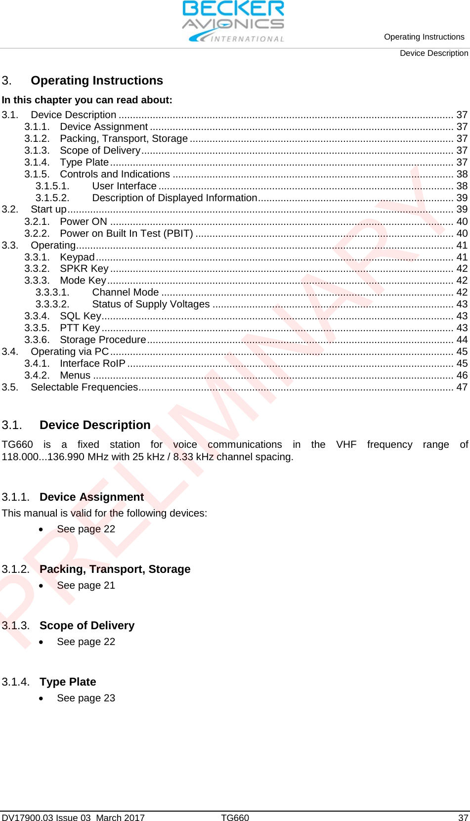 Operating Instructions Device Description DV17900.03 Issue 03  March 2017 TG660 37 3. Operating InstructionsIn this chapter you can read about: 3.1. Device Description ...................................................................................................................... 37 3.1.1. Device Assignment ........................................................................................................... 37 3.1.2. Packing, Transport, Storage ............................................................................................. 37 3.1.3. Scope of Delivery .............................................................................................................. 37 3.1.4. Type Plate ......................................................................................................................... 37 3.1.5. Controls and Indications ................................................................................................... 38 3.1.5.1. User Interface ........................................................................................................ 38 3.1.5.2. Description of Displayed Information ..................................................................... 39 3.2. Start up ........................................................................................................................................ 39 3.2.1. Power ON ......................................................................................................................... 40 3.2.2. Power on Built In Test (PBIT) ........................................................................................... 40 3.3. Operating..................................................................................................................................... 41 3.3.1. Keypad .............................................................................................................................. 41 3.3.2. SPKR Key ......................................................................................................................... 42 3.3.3. Mode Key .......................................................................................................................... 42 3.3.3.1. Channel Mode ....................................................................................................... 42 3.3.3.2. Status of Supply Voltages ..................................................................................... 43 3.3.4. SQL Key ............................................................................................................................ 43 3.3.5. PTT Key ............................................................................................................................ 43 3.3.6. Storage Procedure ............................................................................................................ 44 3.4. Operating via PC ......................................................................................................................... 45 3.4.1. Interface RoIP ................................................................................................................... 45 3.4.2. Menus ............................................................................................................................... 46 3.5. Selectable Frequencies ............................................................................................................... 47 3.1. Device Description TG660 is a fixed station for voice communications in the VHF frequency range of 118.000...136.990 MHz with 25 kHz / 8.33 kHz channel spacing. 3.1.1. Device Assignment This manual is valid for the following devices: •See page 223.1.2. Packing, Transport, Storage •See page 213.1.3. Scope of Delivery •See page 223.1.4. Type Plate •See page 23PRELIMINARY
