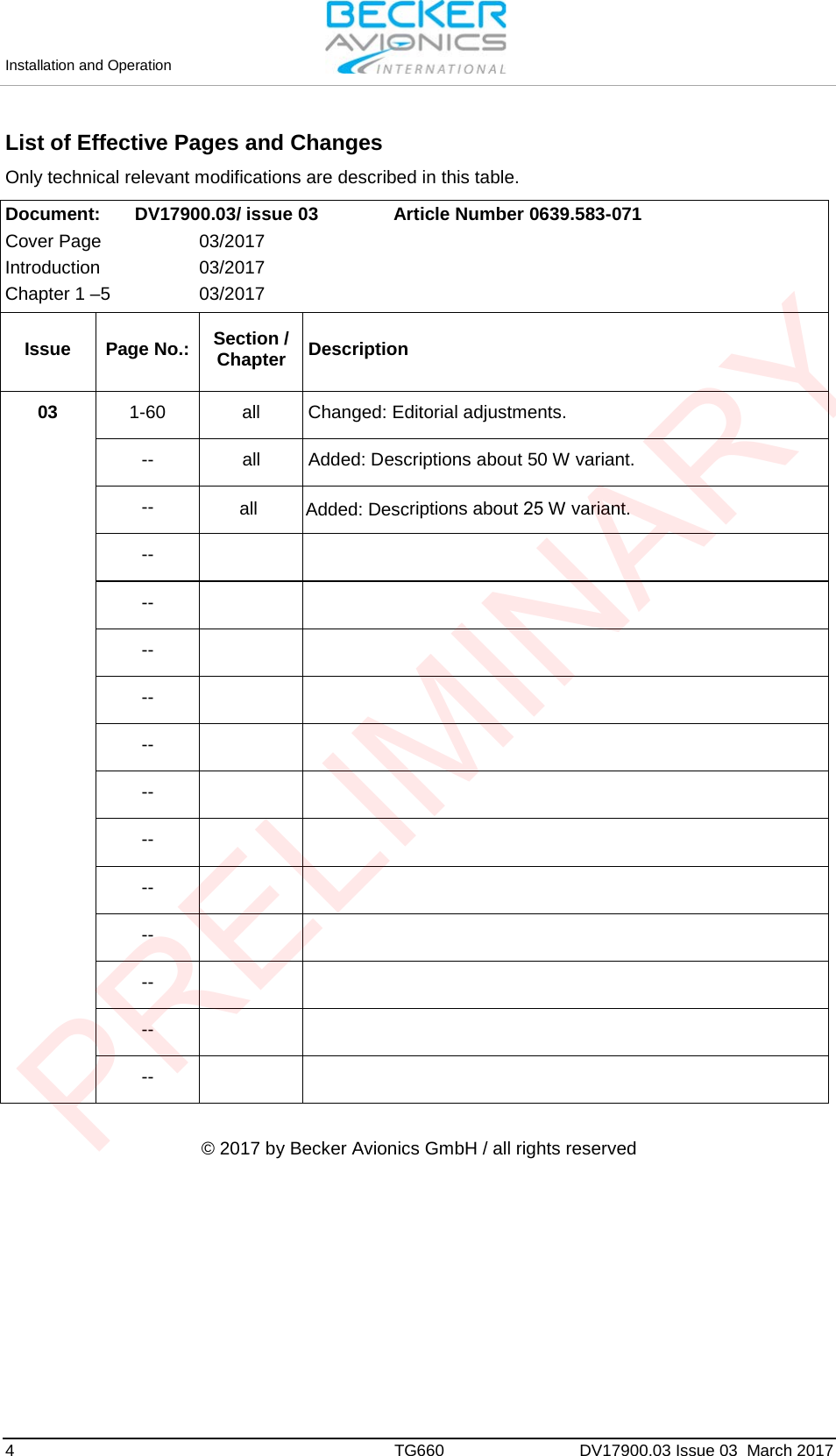 Installation and Operation 4  TG660 DV17900.03 Issue 03  March 2017 List of Effective Pages and Changes Only technical relevant modifications are described in this table.  Document:  DV17900.03/ issue 03  Article Number 0639.583-071 Cover Page  03/2017 Introduction  03/2017 Chapter 1 –5  03/2017 Issue Page No.: Section / Chapter Description 03  1-60 all Changed: Editorial adjustments. -- all Added: Descriptions about 50 W variant. -- -- -- -- -- -- -- -- -- -- -- -- -- © 2017 by Becker Avionics GmbH / all rights reserved all Added: Descriptions about 25 W variant. PRELIMINARY