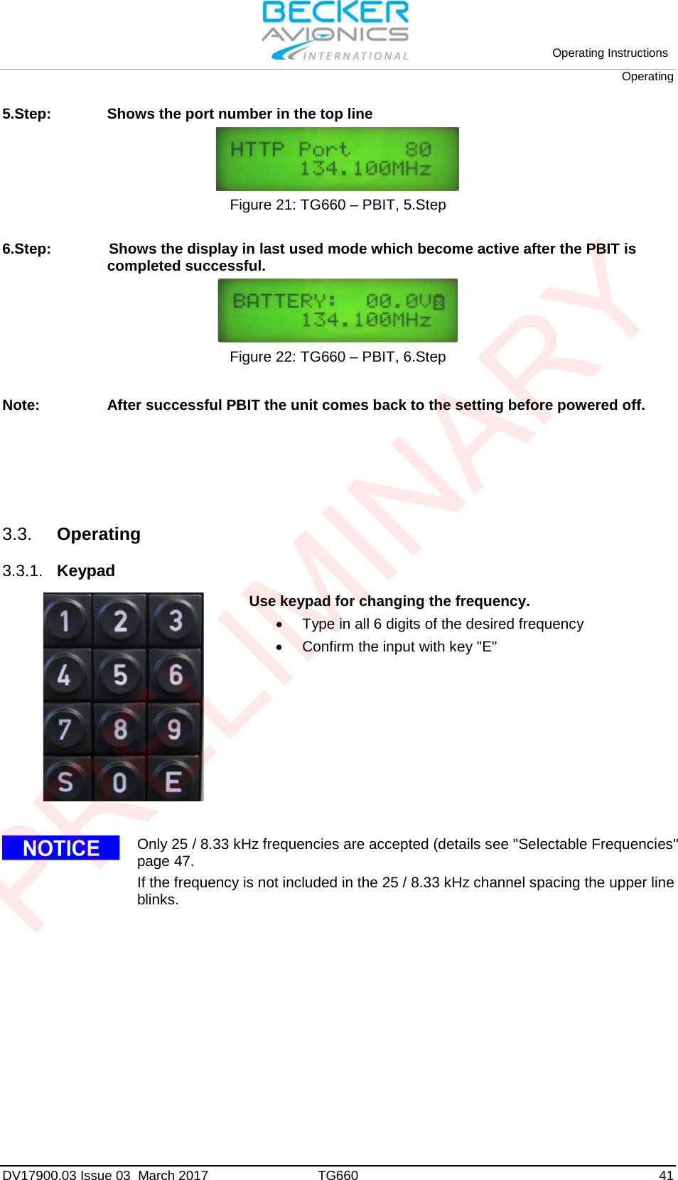 Operating Instructions Operating DV17900.03 Issue 03  March 2017 TG660 41 5.Step: Shows the port number in the top line Figure 21: TG660 – PBIT, 5.Step  6.Step:  Shows the display in last used mode which become active after the PBIT is completed successful. Figure 22: TG660 – PBIT, 6.Step Note: After successful PBIT the unit comes back to the setting before powered off. 3.3. Operating 3.3.1. Keypad  Use keypad for changing the frequency. •Type in all 6 digits of the desired frequency•Confirm the input with key &quot;E&quot;Only 25 / 8.33 kHz frequencies are accepted (details see &quot;Selectable Frequencies&quot; page 47. If the frequency is not included in the 25 / 8.33 kHz channel spacing the upper line blinks. PRELIMINARY