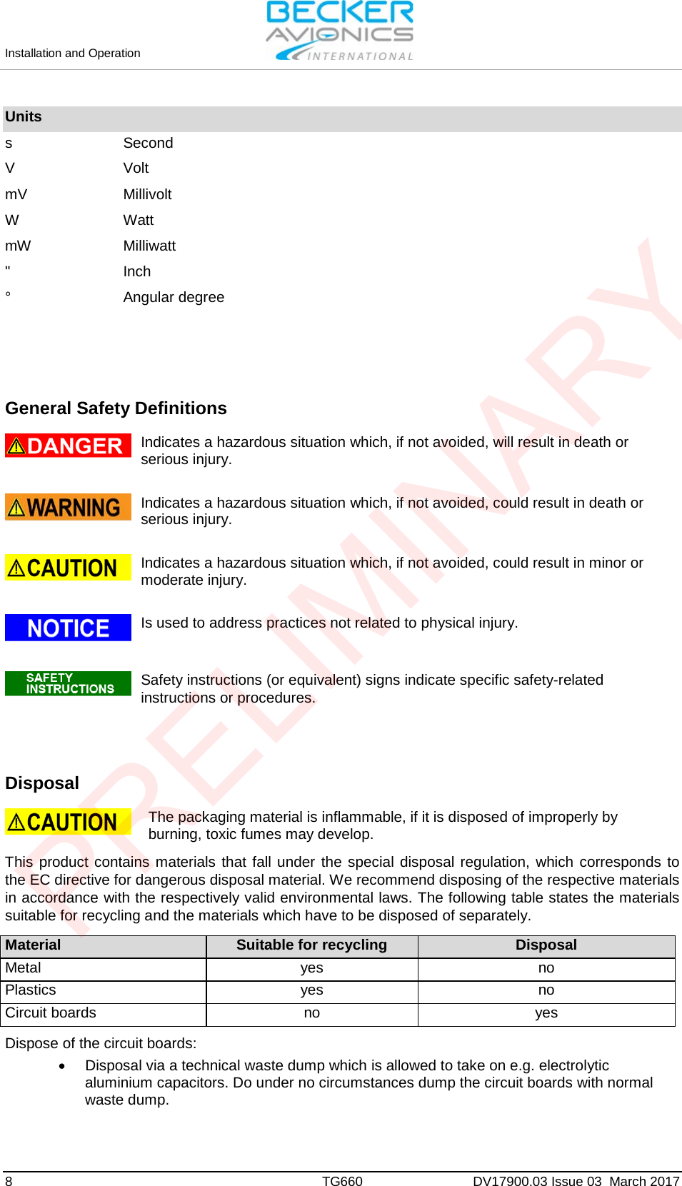 Installation and Operation 8  TG660 DV17900.03 Issue 03  March 2017 Units s Second V Volt mV Millivolt W Watt mW Milliwatt &quot; Inch ° Angular degree General Safety Definitions Indicates a hazardous situation which, if not avoided, will result in death or serious injury. Indicates a hazardous situation which, if not avoided, could result in death or serious injury. Indicates a hazardous situation which, if not avoided, could result in minor or moderate injury. Is used to address practices not related to physical injury. Safety instructions (or equivalent) signs indicate specific safety-related instructions or procedures. Disposal The packaging material is inflammable, if it is disposed of improperly by burning, toxic fumes may develop. This product contains materials that fall under the special disposal regulation, which corresponds to the EC directive for dangerous disposal material. We recommend disposing of the respective materials in accordance with the respectively valid environmental laws. The following table states the materials suitable for recycling and the materials which have to be disposed of separately.  Material Suitable for recycling Disposal Metal yes no Plastics yes no Circuit boards no yes  Dispose of the circuit boards: •Disposal via a technical waste dump which is allowed to take on e.g. electrolyticaluminium capacitors. Do under no circumstances dump the circuit boards with normalwaste dump.PRELIMINARY