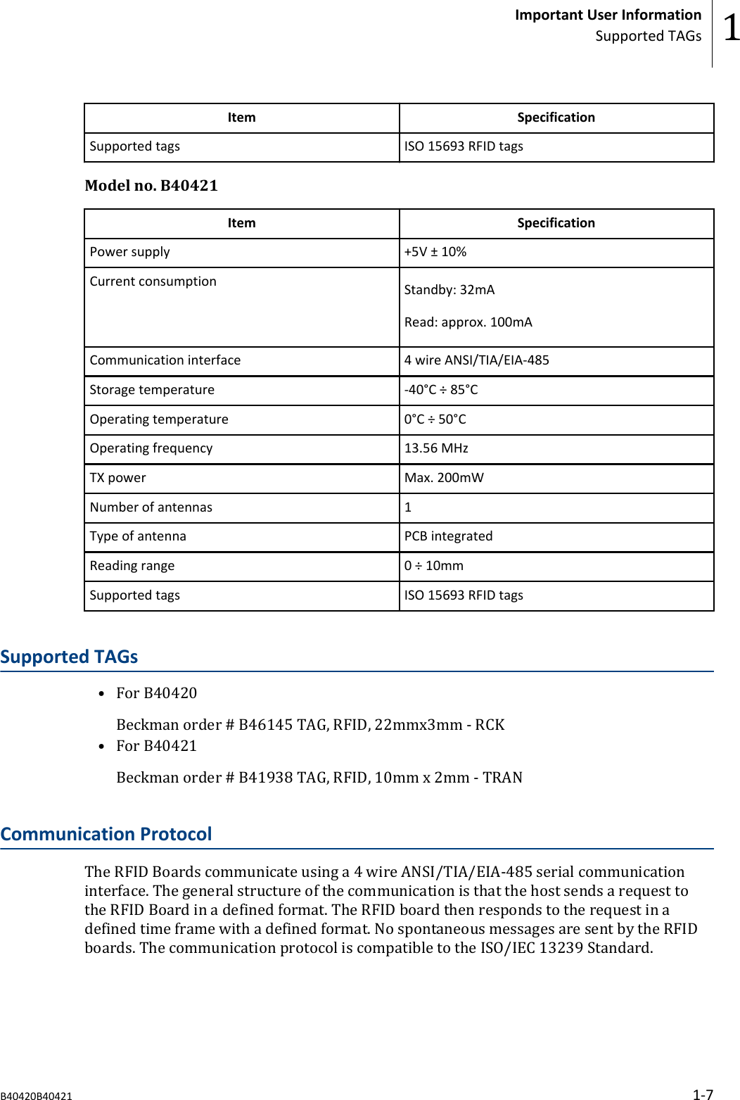 Item SpecificationSupported tags ISO 15693 RFID tagsModel no. B40421Item SpecificationPower supply +5V &plusmn; 10%Current consumption Standby: 32mARead: approx. 100mACommunication interface 4 wire ANSI/TIA/EIA-485Storage temperature -40&deg;C &divide; 85&deg;COperating temperature 0&deg;C &divide; 50&deg;COperating frequency 13.56 MHzTX power Max. 200mWNumber of antennas 1Type of antenna PCB integratedReading range 0 &divide; 10mmSupported tags ISO 15693 RFID tagsSupported TAGs&bull; For B40420Beckman order # B46145 TAG, RFID, 22mmx3mm - RCK&bull; For B40421Beckman order # B41938 TAG, RFID, 10mm x 2mm - TRANCommunication ProtocolThe RFID Boards communicate using a 4 wire ANSI/TIA/EIA-485 serial communicationinterface. The general structure of the communication is that the host sends a request tothe RFID Board in a defined format. The RFID board then responds to the request in adefined time frame with a defined format. No spontaneous messages are sent by the RFIDboards. The communication protocol is compatible to the ISO/IEC 13239 Standard.Important User InformationSupported TAGs 1B40420B40421 1-7