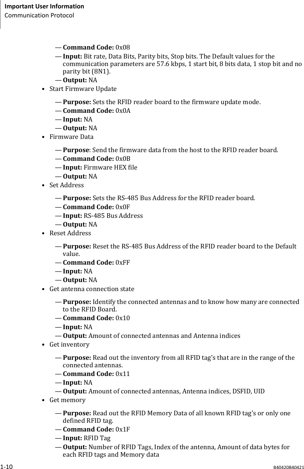 &mdash;Command Code: 0x08&mdash;Input: Bit rate, Data Bits, Parity bits, Stop bits. The Default values for thecommunication parameters are 57.6 kbps, 1 start bit, 8 bits data, 1 stop bit and noparity bit (8N1).&mdash;Output: NA&bull; Start Firmware Update&mdash;Purpose: Sets the RFID reader board to the firmware update mode.&mdash;Command Code: 0x0A&mdash;Input: NA&mdash;Output: NA&bull; Firmware Data&mdash;Purpose: Send the firmware data from the host to the RFID reader board.&mdash;Command Code: 0x0B&mdash;Input: Firmware HEX file&mdash;Output: NA&bull; Set Address&mdash;Purpose: Sets the RS-485 Bus Address for the RFID reader board.&mdash;Command Code: 0x0F&mdash;Input: RS-485 Bus Address&mdash;Output: NA&bull; Reset Address&mdash;Purpose: Reset the RS-485 Bus Address of the RFID reader board to the Defaultvalue.&mdash;Command Code: 0xFF&mdash;Input: NA&mdash;Output: NA&bull; Get antenna connection state&mdash;Purpose: Identify the connected antennas and to know how many are connectedto the RFID Board.&mdash;Command Code: 0x10&mdash;Input: NA&mdash;Output: Amount of connected antennas and Antenna indices&bull; Get inventory&mdash;Purpose: Read out the inventory from all RFID tag's that are in the range of theconnected antennas.&mdash;Command Code: 0x11&mdash;Input: NA&mdash;Output: Amount of connected antennas, Antenna indices, DSFID, UID&bull; Get memory&mdash;Purpose: Read out the RFID Memory Data of all known RFID tag's or only onedefined RFID tag.&mdash;Command Code: 0x1F&mdash;Input: RFID Tag&mdash;Output: Number of RFID Tags, Index of the antenna, Amount of data bytes foreach RFID tags and Memory dataImportant User InformationCommunication Protocol1-10 B40420B40421