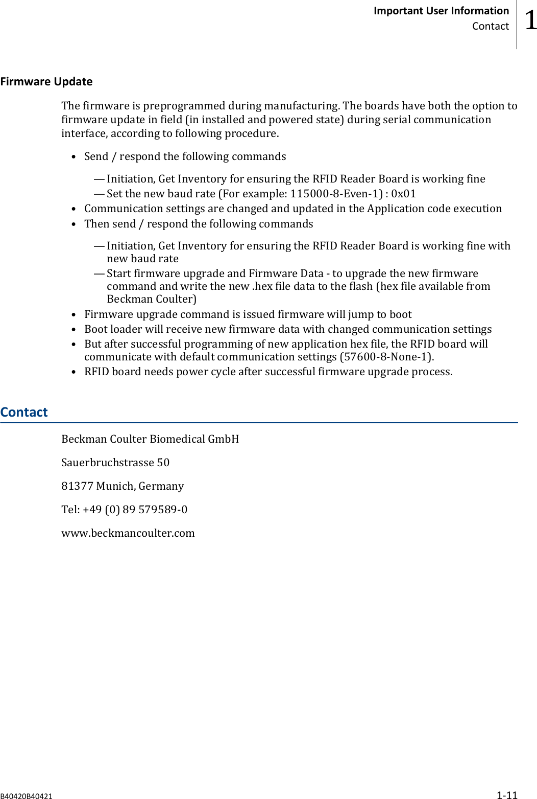 Firmware UpdateThe firmware is preprogrammed during manufacturing. The boards have both the option tofirmware update in field (in installed and powered state) during serial communicationinterface, according to following procedure.&bull; Send / respond the following commands&mdash; Initiation, Get Inventory for ensuring the RFID Reader Board is working fine&mdash; Set the new baud rate (For example: 115000-8-Even-1) : 0x01&bull; Communication settings are changed and updated in the Application code execution&bull; Then send / respond the following commands&mdash; Initiation, Get Inventory for ensuring the RFID Reader Board is working fine withnew baud rate&mdash; Start firmware upgrade and Firmware Data - to upgrade the new firmwarecommand and write the new .hex file data to the flash (hex file available fromBeckman Coulter)&bull; Firmware upgrade command is issued firmware will jump to boot&bull; Boot loader will receive new firmware data with changed communication settings&bull; But after successful programming of new application hex file, the RFID board willcommunicate with default communication settings (57600-8-None-1).&bull; RFID board needs power cycle after successful firmware upgrade process.ContactBeckman Coulter Biomedical GmbHSauerbruchstrasse 5081377 Munich, GermanyTel: +49 (0) 89 579589-0www.beckmancoulter.comImportant User InformationContact 1B40420B40421 1-11