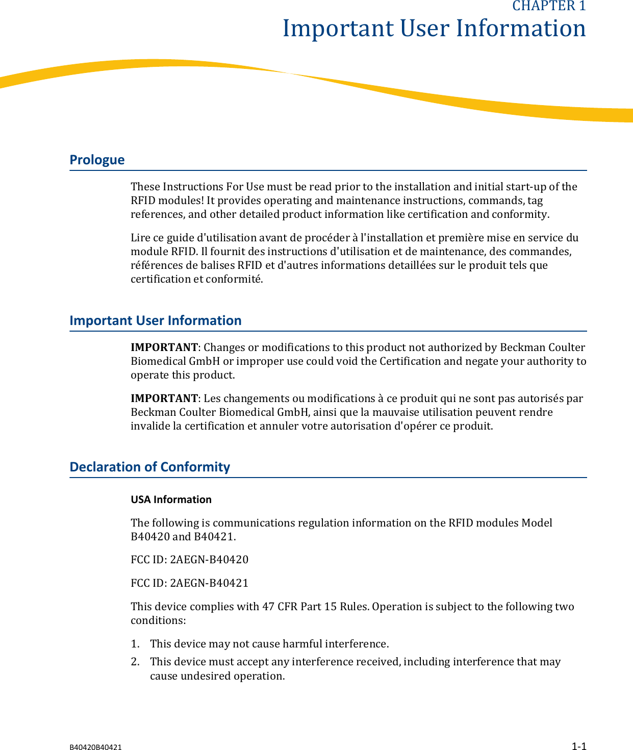 CHAPTER 1Important User InformationPrologueThese Instructions For Use must be read prior to the installation and initial start-up of theRFID modules! It provides operating and maintenance instructions, commands, tagreferences, and other detailed product information like certification and conformity.Lire ce guide d'utilisation avant de proc&eacute;der &agrave; l'installation et premi&egrave;re mise en service dumodule RFID. Il fournit des instructions d'utilisation et de maintenance, des commandes,r&eacute;f&eacute;rences de balises RFID et d'autres informations detaill&eacute;es sur le produit tels quecertification et conformit&eacute;.Important User InformationIMPORTANT: Changes or modifications to this product not authorized by Beckman CoulterBiomedical GmbH or improper use could void the Certification and negate your authority tooperate this product.IMPORTANT: Les changements ou modifications &agrave; ce produit qui ne sont pas autoris&eacute;s parBeckman Coulter Biomedical GmbH, ainsi que la mauvaise utilisation peuvent rendreinvalide la certification et annuler votre autorisation d'op&eacute;rer ce produit.Declaration of ConformityUSA InformationThe following is communications regulation information on the RFID modules ModelB40420 and B40421.FCC ID: 2AEGN-B40420FCC ID: 2AEGN-B40421This device complies with 47 CFR Part 15 Rules. Operation is subject to the following twoconditions:1. This device may not cause harmful interference.2. This device must accept any interference received, including interference that maycause undesired operation.B40420B40421 1-1