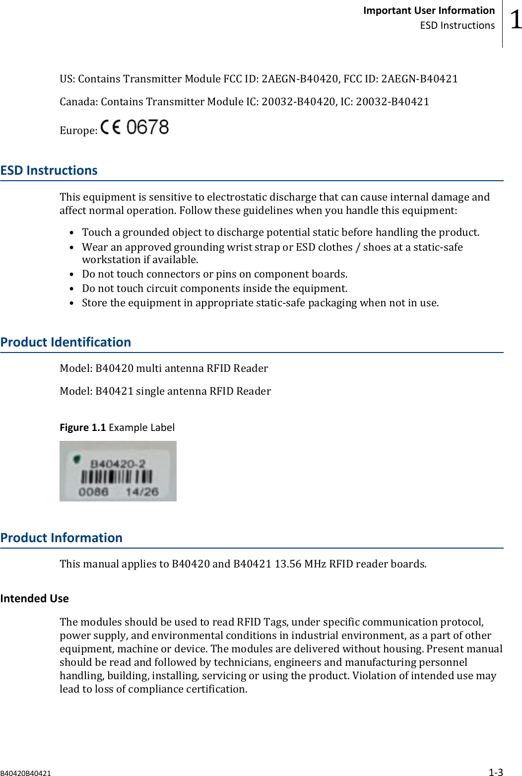 US: Contains Transmitter Module FCC ID: 2AEGN-B40420, FCC ID: 2AEGN-B40421Canada: Contains Transmitter Module IC: 20032-B40420, IC: 20032-B40421Europe: ESD InstructionsThis equipment is sensitive to electrostatic discharge that can cause internal damage andaffect normal operation. Follow these guidelines when you handle this equipment:&bull; Touch a grounded object to discharge potential static before handling the product.&bull; Wear an approved grounding wrist strap or ESD clothes / shoes at a static-safeworkstation if available.&bull; Do not touch connectors or pins on component boards.&bull; Do not touch circuit components inside the equipment.&bull; Store the equipment in appropriate static-safe packaging when not in use.Product IdentificationModel: B40420 multi antenna RFID ReaderModel: B40421 single antenna RFID ReaderFigure 1.1 Example LabelProduct InformationThis manual applies to B40420 and B40421 13.56 MHz RFID reader boards.Intended UseThe modules should be used to read RFID Tags, under specific communication protocol,power supply, and environmental conditions in industrial environment, as a part of otherequipment, machine or device. The modules are delivered without housing. Present manualshould be read and followed by technicians, engineers and manufacturing personnelhandling, building, installing, servicing or using the product. Violation of intended use maylead to loss of compliance certification.Important User InformationESD Instructions 1B40420B40421 1-3