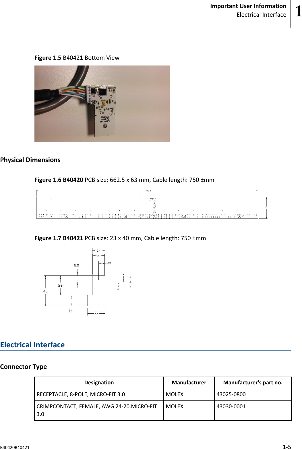 Figure 1.5 B40421 Bottom ViewPhysical DimensionsFigure 1.6 B40420 PCB size: 662.5 x 63 mm, Cable length: 750 &plusmn;mmFigure 1.7 B40421 PCB size: 23 x 40 mm, Cable length: 750 &plusmn;mmElectrical InterfaceConnector TypeDesignation Manufacturer Manufacturer's part no.RECEPTACLE, 8-POLE, MICRO-FIT 3.0 MOLEX 43025-0800CRIMPCONTACT, FEMALE, AWG 24-20,MICRO-FIT3.0MOLEX 43030-0001Important User InformationElectrical Interface 1B40420B40421 1-5