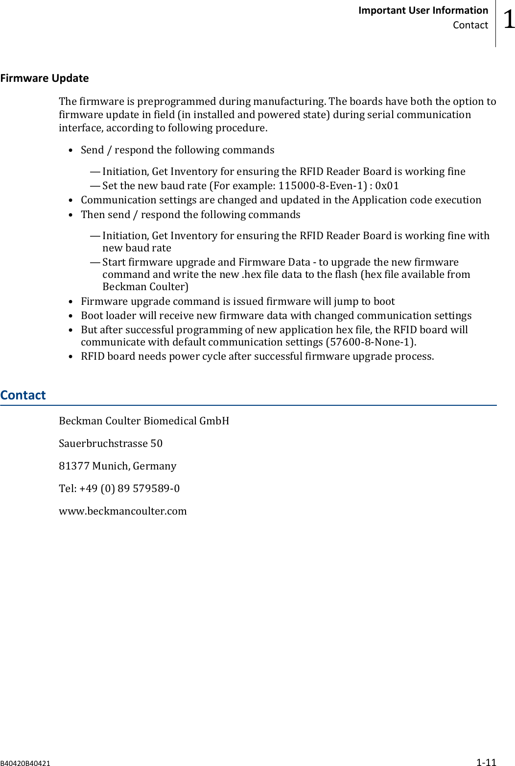 Firmware UpdateThe firmware is preprogrammed during manufacturing. The boards have both the option tofirmware update in field (in installed and powered state) during serial communicationinterface, according to following procedure.• Send / respond the following commands— Initiation, Get Inventory for ensuring the RFID Reader Board is working fine— Set the new baud rate (For example: 115000-8-Even-1) : 0x01• Communication settings are changed and updated in the Application code execution• Then send / respond the following commands— Initiation, Get Inventory for ensuring the RFID Reader Board is working fine withnew baud rate— Start firmware upgrade and Firmware Data - to upgrade the new firmwarecommand and write the new .hex file data to the flash (hex file available fromBeckman Coulter)• Firmware upgrade command is issued firmware will jump to boot• Boot loader will receive new firmware data with changed communication settings• But after successful programming of new application hex file, the RFID board willcommunicate with default communication settings (57600-8-None-1).• RFID board needs power cycle after successful firmware upgrade process.ContactBeckman Coulter Biomedical GmbHSauerbruchstrasse 5081377 Munich, GermanyTel: +49 (0) 89 579589-0www.beckmancoulter.comImportant User InformationContact 1B40420B40421 1-11