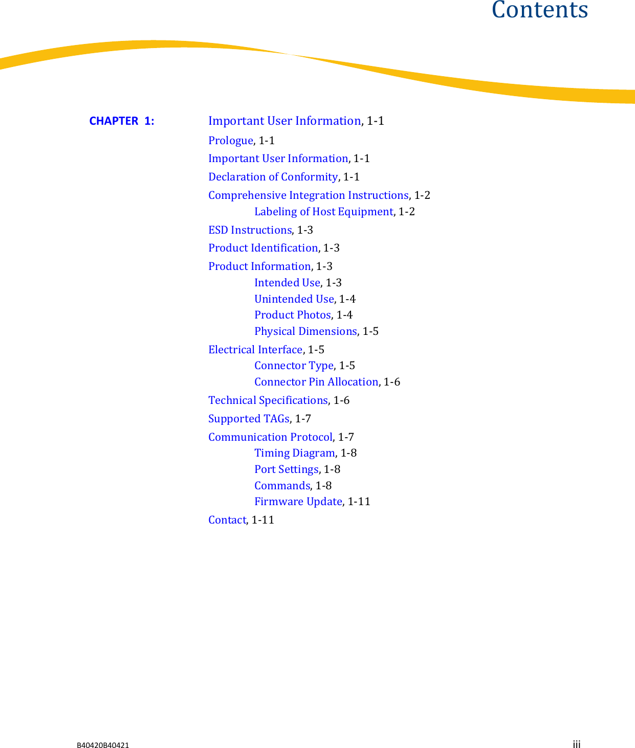 ContentsCHAPTER  1:  Important User Information, 1-1Prologue, 1-1Important User Information, 1-1Declaration of Conformity, 1-1Comprehensive Integration Instructions, 1-2Labeling of Host Equipment, 1-2ESD Instructions, 1-3Product Identification, 1-3Product Information, 1-3Intended Use, 1-3Unintended Use, 1-4Product Photos, 1-4Physical Dimensions, 1-5Electrical Interface, 1-5Connector Type, 1-5Connector Pin Allocation, 1-6Technical Specifications, 1-6Supported TAGs, 1-7Communication Protocol, 1-7Timing Diagram, 1-8Port Settings, 1-8Commands, 1-8Firmware Update, 1-11Contact, 1-11B40420B40421 iii