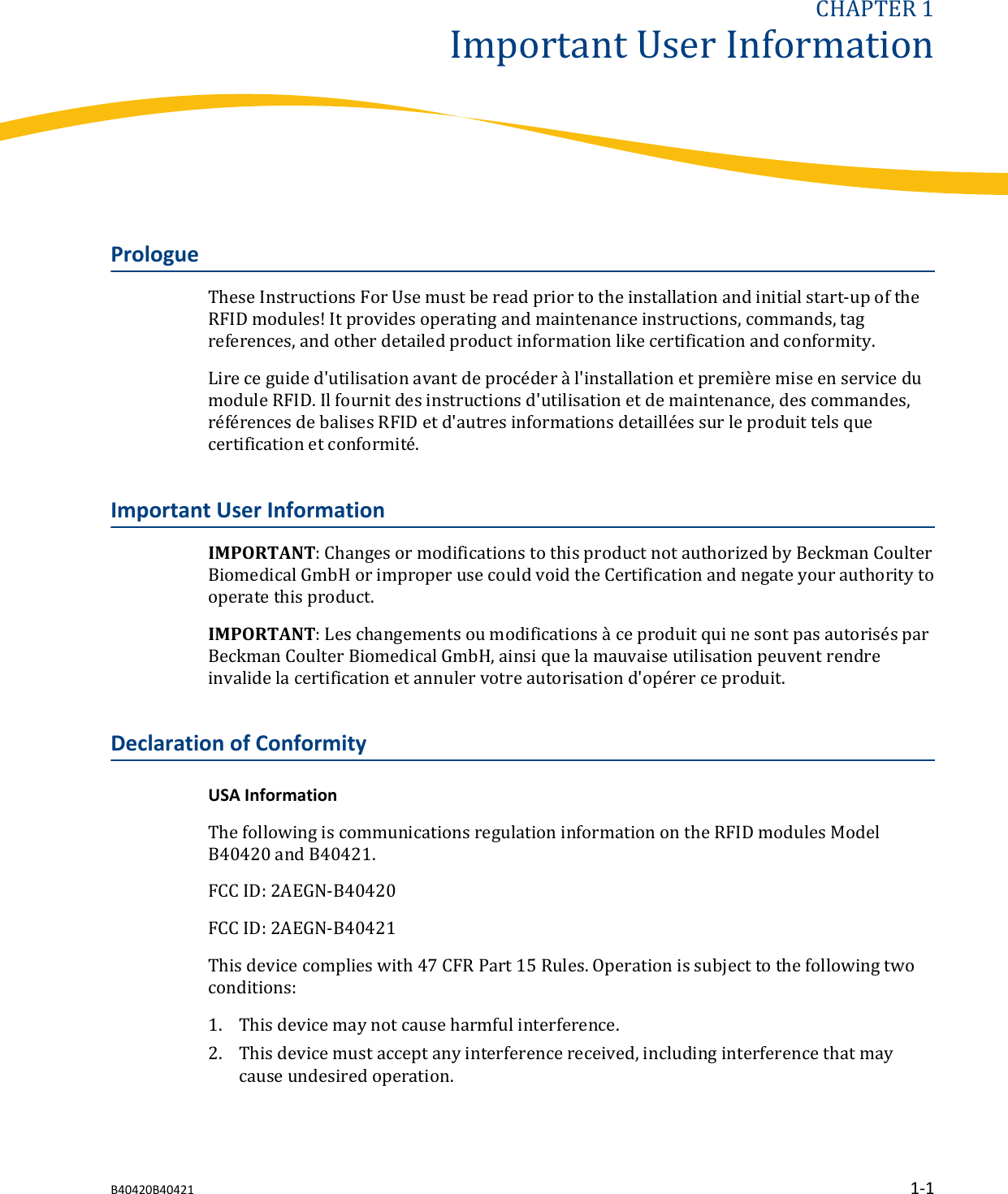 CHAPTER 1Important User InformationPrologueThese Instructions For Use must be read prior to the installation and initial start-up of theRFID modules! It provides operating and maintenance instructions, commands, tagreferences, and other detailed product information like certification and conformity.Lire ce guide d&apos;utilisation avant de procéder à l&apos;installation et première mise en service dumodule RFID. Il fournit des instructions d&apos;utilisation et de maintenance, des commandes,références de balises RFID et d&apos;autres informations detaillées sur le produit tels quecertification et conformité.Important User InformationIMPORTANT: Changes or modifications to this product not authorized by Beckman CoulterBiomedical GmbH or improper use could void the Certification and negate your authority tooperate this product.IMPORTANT: Les changements ou modifications à ce produit qui ne sont pas autorisés parBeckman Coulter Biomedical GmbH, ainsi que la mauvaise utilisation peuvent rendreinvalide la certification et annuler votre autorisation d&apos;opérer ce produit.Declaration of ConformityUSA InformationThe following is communications regulation information on the RFID modules ModelB40420 and B40421.FCC ID: 2AEGN-B40420FCC ID: 2AEGN-B40421This device complies with 47 CFR Part 15 Rules. Operation is subject to the following twoconditions:1. This device may not cause harmful interference.2. This device must accept any interference received, including interference that maycause undesired operation.B40420B40421 1-1