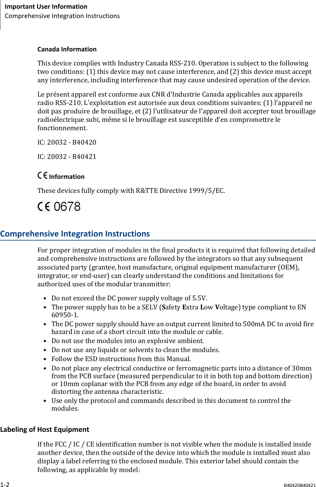 Canada InformationThis device complies with Industry Canada RSS-210. Operation is subject to the followingtwo conditions: (1) this device may not cause interference, and (2) this device must acceptany interference, including interference that may cause undesired operation of the device.Le présent appareil est conforme aux CNR d&apos;Industrie Canada applicables aux appareilsradio RSS-210. L&apos;exploitation est autorisée aux deux conditions suivantes: (1) l&apos;appareil nedoit pas produire de brouillage, et (2) l&apos;utilisateur de l&apos;appareil doit accepter tout brouillageradioélectrique subi, même si le brouillage est susceptible d&apos;en compromettre lefonctionnement.IC: 20032 - B40420IC: 20032 - B40421 InformationThese devices fully comply with R&amp;TTE Directive 1999/5/EC.Comprehensive Integration InstructionsFor proper integration of modules in the final products it is required that following detailedand comprehensive instructions are followed by the integrators so that any subsequentassociated party (grantee, host manufacture, original equipment manufacturer (OEM),integrator, or end-user) can clearly understand the conditions and limitations forauthorized uses of the modular transmitter:• Do not exceed the DC power supply voltage of 5.5V.• The power supply has to be a SELV (Safety Extra Low Voltage) type compliant to EN60950-1.• The DC power supply should have an output current limited to 500mA DC to avoid firehazard in case of a short circuit into the module or cable.• Do not use the modules into an explosive ambient.• Do not use any liquids or solvents to clean the modules.• Follow the ESD instructions from this Manual.• Do not place any electrical conductive or ferromagnetic parts into a distance of 30mmfrom the PCB surface (measured perpendicular to it in both top and bottom direction)or 10mm coplanar with the PCB from any edge of the board, in order to avoiddistorting the antenna characteristic.• Use only the protocol and commands described in this document to control themodules.Labeling of Host EquipmentIf the FCC / IC / CE identification number is not visible when the module is installed insideanother device, then the outside of the device into which the module is installed must alsodisplay a label referring to the enclosed module. This exterior label should contain thefollowing, as applicable by model:Important User InformationComprehensive Integration Instructions1-2 B40420B40421