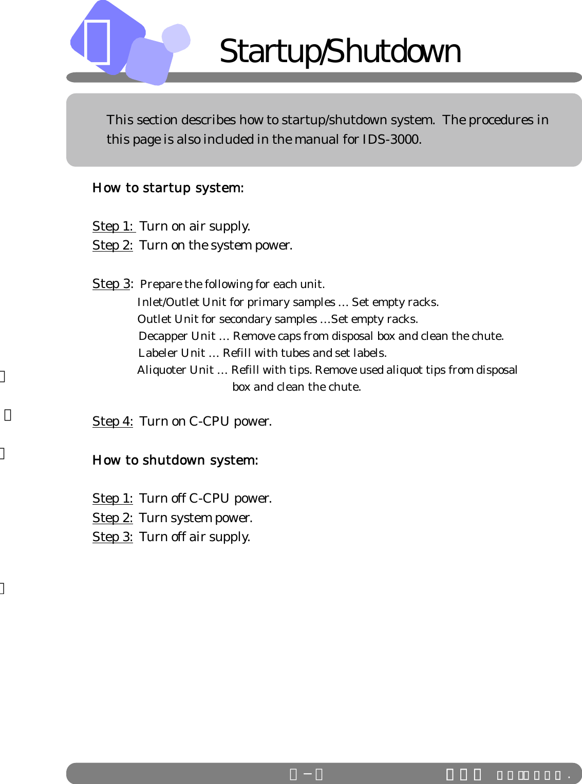 セット清掃。のＯＦＦＢＢ−１How to startup system:Step 1:  Turn on air supply.Step 2:  Turn on the system power.Step 3:  Prepare the following for each unit.     Inlet/Outlet Unit for primary samples … Set empty racks.     Outlet Unit for secondary samples …Set empty racks.     Decapper Unit … Remove caps from disposal box and clean the chute.     Labeler Unit … Refill with tubes and set labels.               Aliquoter Unit … Refill with tips. Remove used aliquot tips from disposal                                           box and clean the chute.Step 4:  Turn on C-CPU power.How to shutdown system:Step 1:  Turn off C-CPU power.Step 2:  Turn system power.Step 3:  Turn off air supply.ＩＤＳ Ｃｏ．，Ｌｔｄ .This section describes how to startup/shutdown system.  The procedures inthis page is also included in the manual for IDS-3000.    Startup/Shutdown