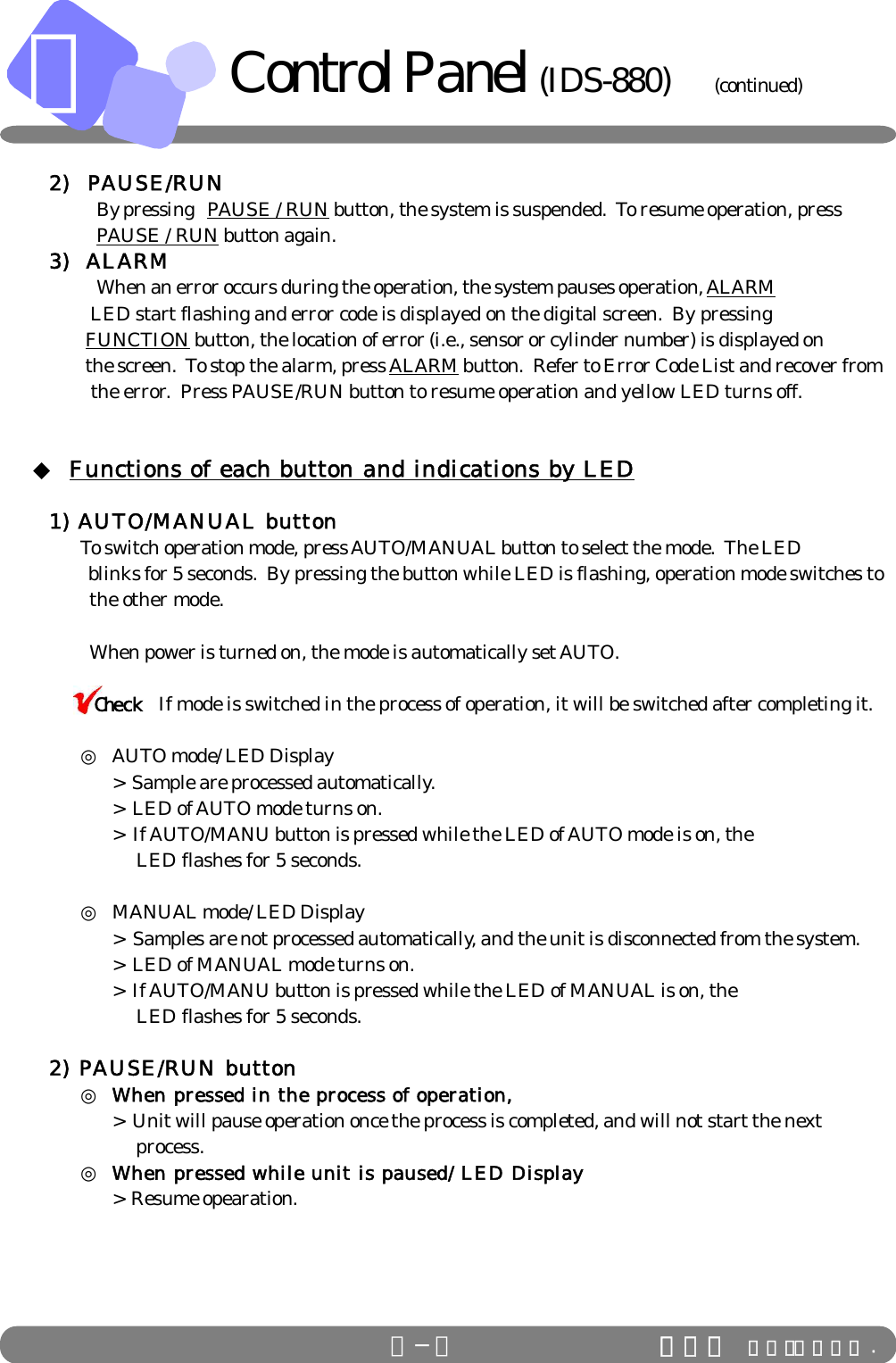 ＢＢ−３ ＩＤＳ Ｃｏ．，Ｌｔｄ .Control Panel (IDS-880)           (continued)2)  PAUSE/RUNBy pressing PAUSE / RUN button, the system is suspended.  To resume operation, pressPAUSE / RUN button again.3)  ALARMWhen an error occurs during the operation, the system pauses operation, ALARM            LED start flashing and error code is displayed on the digital screen.  By pressing FUNCTION button, the location of error (i.e., sensor or cylinder number) is displayed on the screen.  To stop the alarm, press ALARM button.  Refer to Error Code List and recover from            the error.  Press PAUSE/RUN button to resume operation and yellow LED turns off.     ◆ Functions of each button and indications by LED1) AUTO/MANUAL buttonTo switch operation mode, press AUTO/MANUAL button to select the mode.  The LED     blinks for 5 seconds.  By pressing the button while LED is flashing, operation mode switches to           the other mode.   When power is turned on, the mode is automatically set AUTO.      If mode is switched in the process of operation, it will be switched after completing it.◎AUTO mode/ LED Display&gt;  Sample are processed automatically.&gt;  LED of AUTO mode turns on.&gt;  If AUTO/MANU button is pressed while the LED of AUTO mode is on, the              LED flashes for 5 seconds.◎MANUAL mode/ LED Display&gt;  Samples are not processed automatically, and the unit is disconnected from the system.&gt;  LED of MANUAL mode turns on.&gt;  If AUTO/MANU button is pressed while the LED of MANUAL is on, the              LED flashes for 5 seconds.2) PAUSE/RUN button◎When pressed in the process of operation,&gt;  Unit will pause operation once the process is completed, and will not start the next                   process.◎When pressed while unit is paused/ LED Display&gt;  Resume opearation.Check
