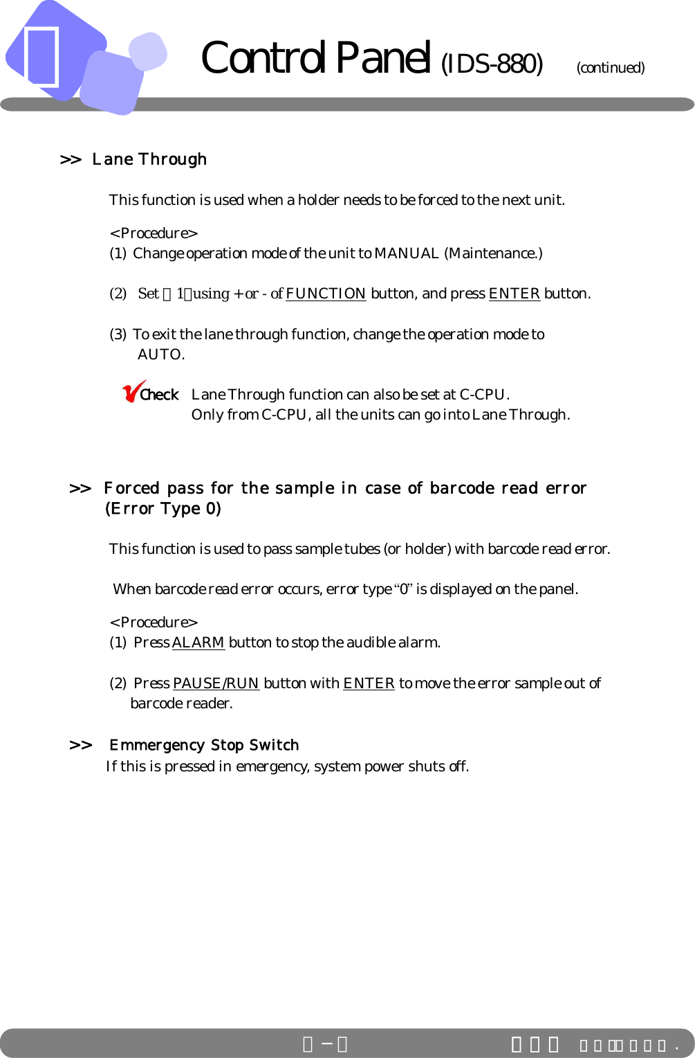 Ｂ−６ ＩＤＳ Ｃｏ．，Ｌｔｄ .ＢＢ−６     &gt;&gt;  Lane Through   This function is used when a holder needs to be forced to the next unit.   &lt; Procedure&gt;(1)  Change operation mode of the unit to MANUAL (Maintenance.)(2)   Set ・1・using + or - of FUNCTION button, and press ENTER button.(3)  To exit the lane through function, change the operation mode to                          AUTO.         Lane Through function can also be set at C-CPU.Only from C-CPU, all the units can go into Lane Through.&gt;&gt;  Forced pass for the sample in case of barcode read error             (Error Type 0)      This function is used to pass sample tubes (or holder) with barcode read error.      When barcode read error occurs, error type “0” is displayed on the panel. &lt; Procedure&gt;      (1)  Press ALARM button to stop the audible alarm.(2)  Press PAUSE/RUN button with ENTER to move the error sample out of                         barcode reader.&gt;&gt; Emmergency Stop Switch                    If this is pressed in emergency, system power shuts off.ＩＤＳ Ｃｏ．，Ｌｔｄ .CheckControl Panel (IDS-880)           (continued)