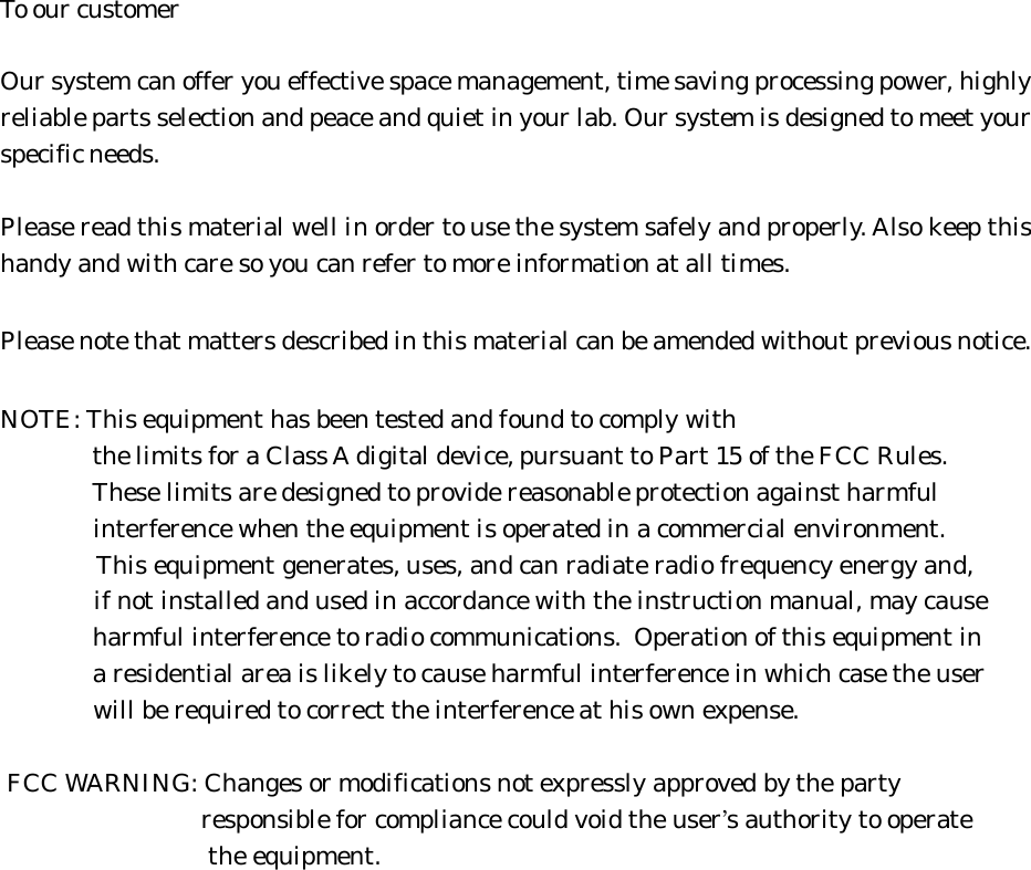 To our customerOur system can offer you effective space management, time saving processing power, highlyreliable parts selection and peace and quiet in your lab. Our system is designed to meet yourspecific needs.Please read this material well in order to use the system safely and properly. Also keep thishandy and with care so you can refer to more information at all times.Please note that matters described in this material can be amended without previous notice.NOTE: This equipment has been tested and found to comply with              the limits for a Class A digital device, pursuant to Part 15 of the FCC Rules.              These limits are designed to provide reasonable protection against harmful              interference when the equipment is operated in a commercial environment.              This equipment generates, uses, and can radiate radio frequency energy and,              if not installed and used in accordance with the instruction manual, may cause              harmful interference to radio communications.  Operation of this equipment in              a residential area is likely to cause harmful interference in which case the user              will be required to correct the interference at his own expense. FCC WARNING: Changes or modifications not expressly approved by the party                              responsible for compliance could void the user’s authority to operate                              the equipment.