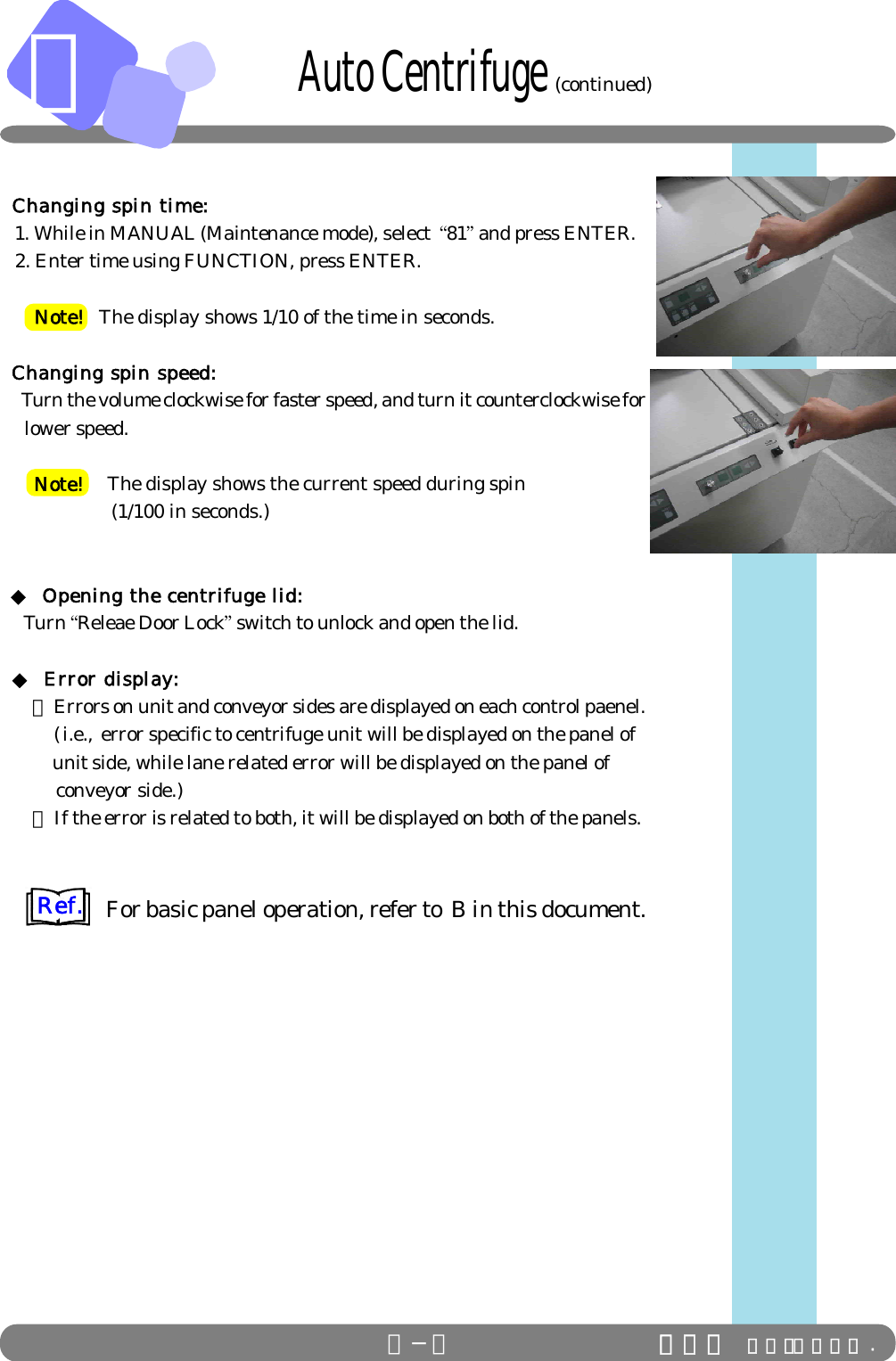 Ｃ             Changing spin time:   1. While in MANUAL (Maintenance mode), select  “81” and press ENTER.   2. Enter time using FUNCTION, press ENTER.      Note!   The display shows 1/10 of the time in seconds. Changing spin speed:     Turn the volume clockwise for faster speed, and turn it counterclockwise for     lower speed.      Note!    The display shows the current speed during spin                     (1/100 in seconds.) ◆ Opening the centrifuge lid:     Turn “Releae Door Lock” switch to unlock and open the lid. ◆ Error display:  ・ Errors on unit and conveyor sides are displayed on each control paenel.    (i.e., error specific to centrifuge unit will be displayed on the panel of           unit side, while lane related error will be displayed on the panel of           conveyor side.)  ・ If the error is related to both, it will be displayed on both of the panels.For basic panel operation, refer to  B in this document.Ｃ−４ ＩＤＳ Ｃｏ．，Ｌｔｄ .        Auto Centrifuge (continued)Ref.