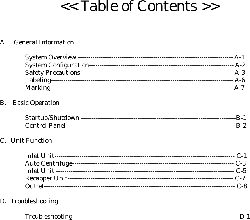 &lt;&lt; Table of Contents &gt;&gt;A.  General Information  System Overview -------------------------------------------------------------------------- A-1 System Configuration--------------------------------------------------------------------- A-2 Safety Precautions------------------------------------------------------------------------- A-3 Labeling--------------------------------------------------------------------------------------- A-6 Marking--------------------------------------------------------------------------------------- A-7  B.    Basic Operation  Startup/Shutdown --------------------------------------------------------------------------B-1 Control Panel ------------------------------------------------------------------------------- B-2  C. Unit Function  Inlet Unit-------------------------------------------------------------------------------------- C-1 Auto Centrifuge----------------------------------------------------------------------------- C-3 Inlet Unit ------------------------------------------------------------------------------------- C-5 Recapper Unit------------------------------------------------------------------------------- C-7 Outlet------------------------------------------------------------------------------------------- C-8  D. Troubleshooting  Troubleshooting------------------------------------------------------------------------------- D-1  