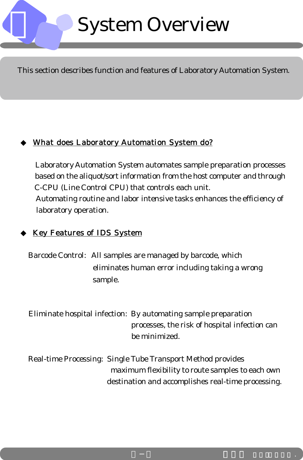 ＡＡ−１ This section describes function and features of Laboratory Automation System.System Overview◆ What does Laboratory Automation System do?   Laboratory Automation System automates sample preparation processes        based on the aliquot/sort information from the host computer and through       C-CPU (Line Control CPU) that controls each unit.        Automating routine and labor intensive tasks enhances the efficiency of        laboratory operation.◆ Key Features of IDS System Barcode Control:   All samples are managed by barcode, which                                     eliminates human error including taking a wrong          sample.    Eliminate hospital infection:  By automating sample preparation  processes, the risk of hospital infection can  be minimized.  Real-time Processing:  Single Tube Transport Method provides                                               maximum flexibility to route samples to each own        destination and accomplishes real-time processing.ＩＤＳ Ｃｏ．，Ｌｔｄ .