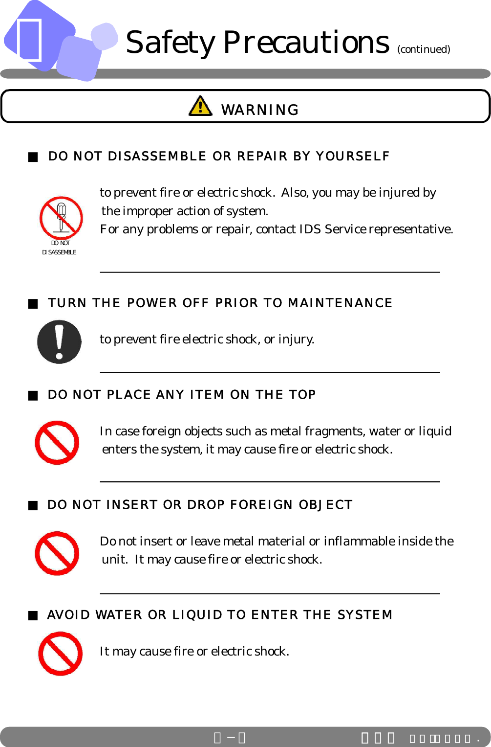 ＡＡ−４ ＩＤＳ Ｃｏ．，Ｌｔｄ .■ DO NOT DISASSEMBLE OR REPAIR BY YOURSELF      to prevent fire or electric shock.  Also, you may be injured by                        the improper action of system.      For any problems or repair, contact IDS Service representative.■ TURN THE POWER OFF PRIOR TO MAINTENANCE      to prevent fire electric shock, or injury.■ DO NOT PLACE ANY ITEM ON THE TOP      In case foreign objects such as metal fragments, water or liquid                        enters the system, it may cause fire or electric shock.■ DO NOT INSERT OR DROP FOREIGN OBJECT      Do not insert or leave metal material or inflammable inside the                        unit.  It may cause fire or electric shock.■ AVOID WATER OR LIQUID TO ENTER THE SYSTEM      It may cause fire or electric shock.   DO NOTDISASSEMBLE WARNINGSafety Precautions (continued)