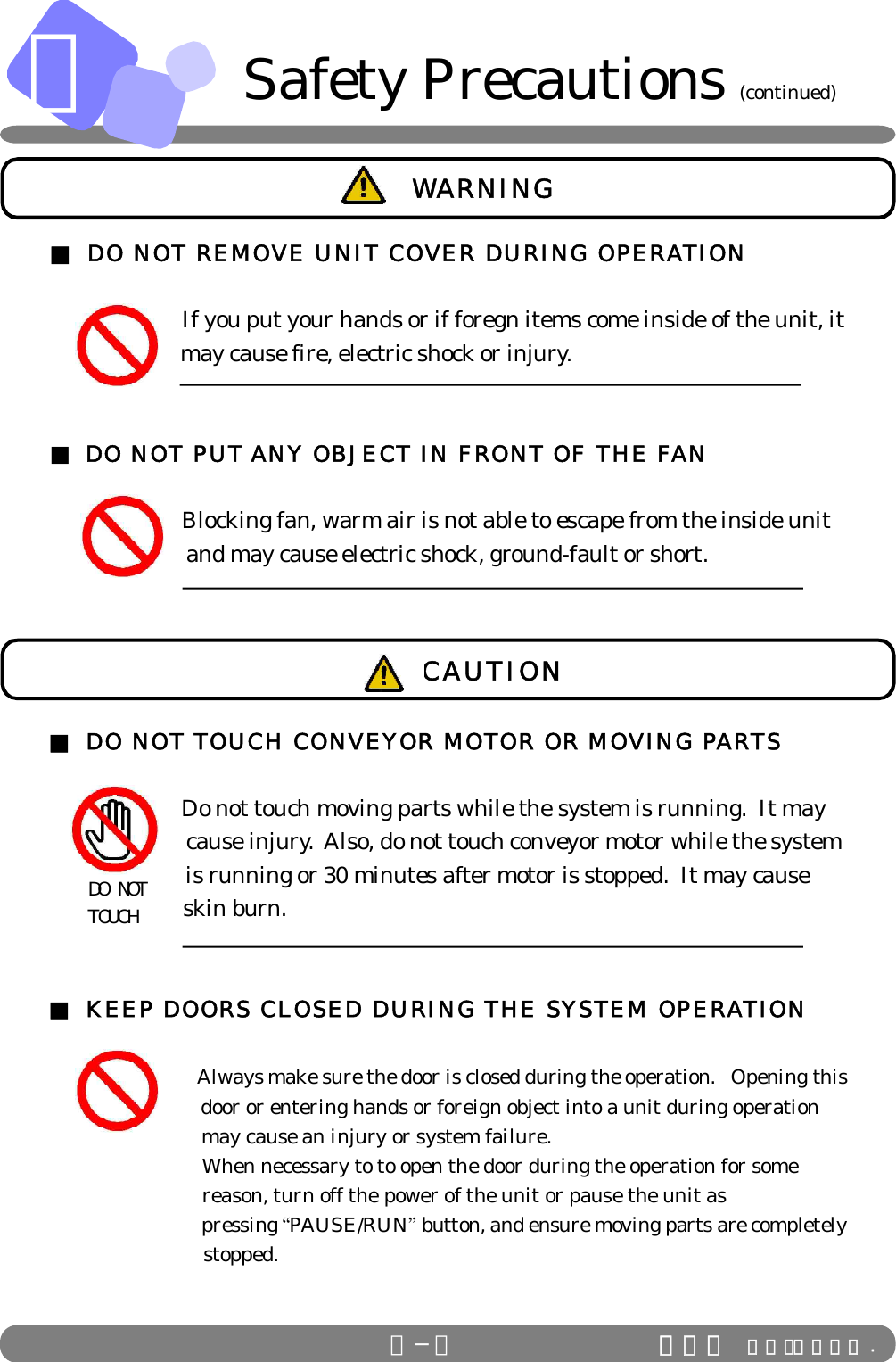 ＡＡ−５ ＩＤＳ Ｃｏ．，Ｌｔｄ .■ DO NOT REMOVE UNIT COVER DURING OPERATION      If you put your hands or if foregn items come inside of the unit, it                       may cause fire, electric shock or injury.■ DO NOT PUT ANY OBJECT IN FRONT OF THE FAN            Blocking fan, warm air is not able to escape from the inside unit                        and may cause electric shock, ground-fault or short. WARNING■ DO NOT TOUCH CONVEYOR MOTOR OR MOVING PARTS      Do not touch moving parts while the system is running.  It may                        cause injury.  Also, do not touch conveyor motor while the system                        is running or 30 minutes after motor is stopped.  It may cause                        skin burn.■ KEEP DOORS CLOSED DURING THE SYSTEM OPERATION                      Always make sure the door is closed during the operation.   Opening this                            door or entering hands or foreign object into a unit during operation                            may cause an injury or system failure.         When necessary to to open the door during the operation for some                            reason, turn off the power of the unit or pause the unit as                               pressing “PAUSE/RUN” button, and ensure moving parts are completely                            stopped. DO NOT TOUCHCAUTIONSafety Precautions (continued)