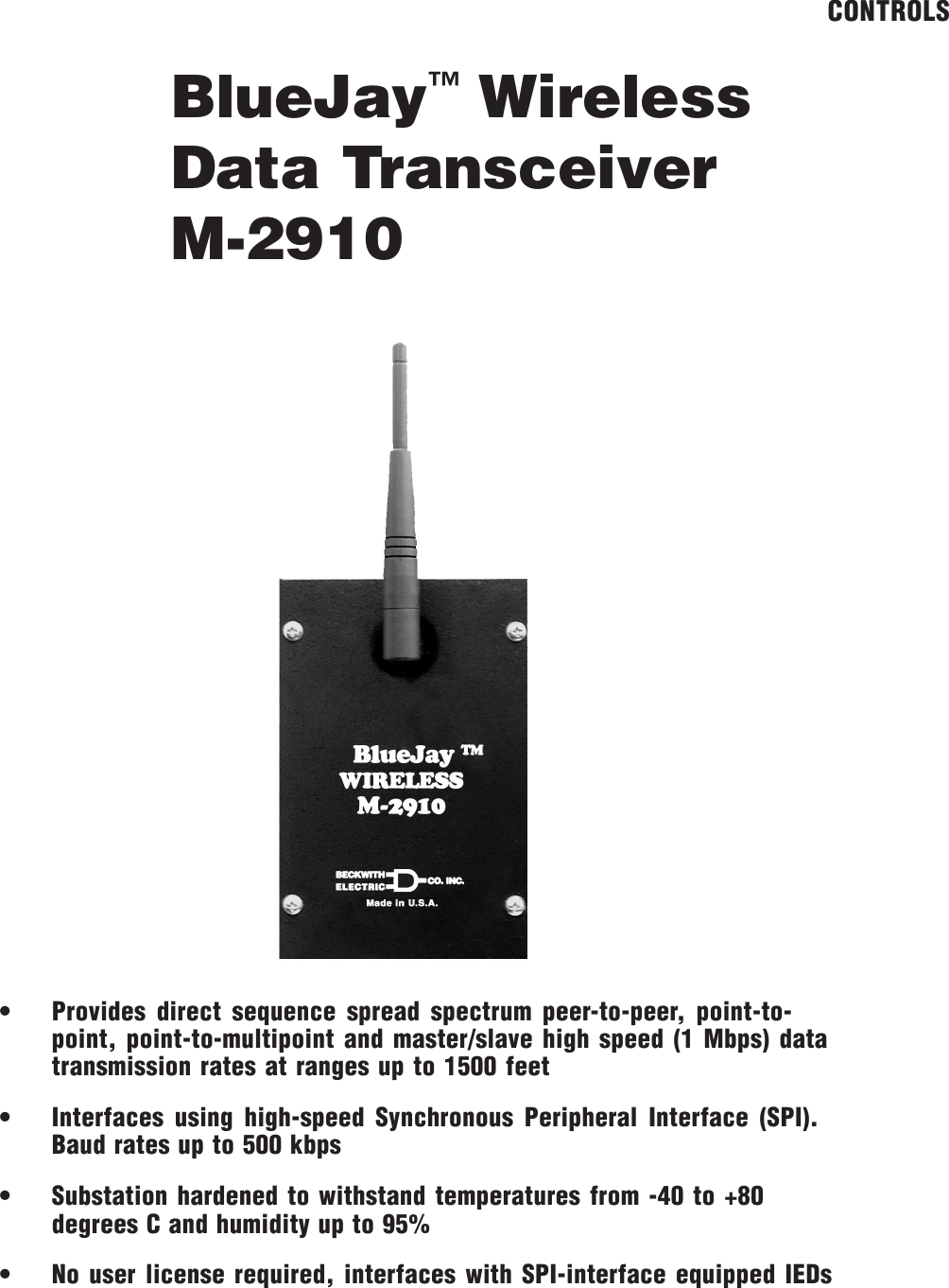 BlueJay&trade; WirelessData TransceiverM-2910CONTROLS&bull; Provides direct sequence spread spectrum peer-to-peer, point-to-point, point-to-multipoint and master/slave high speed (1 Mbps) datatransmission rates at ranges up to 1500 feet&bull; Interfaces using high-speed Synchronous Peripheral Interface (SPI).Baud rates up to 500 kbps&bull; Substation hardened to withstand temperatures from -40 to +80degrees C and humidity up to 95%&bull; No user license required, interfaces with SPI-interface equipped IEDs