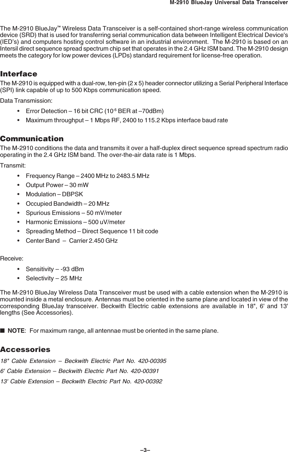 &ndash;3&ndash;M-2910 BlueJay Universal Data TransceiverThe M-2910 BlueJay&trade; Wireless Data Transceiver is a self-contained short-range wireless communicationdevice (SRD) that is used for transferring serial communication data between Intelligent Electrical Device's(IED&rsquo;s) and computers hosting control software in an industrial environment.  The M-2910 is based on anIntersil direct sequence spread spectrum chip set that operates in the 2.4 GHz ISM band. The M-2910 designmeets the category for low power devices (LPDs) standard requirement for license-free operation.InterfaceThe M-2910 is equipped with a dual-row, ten-pin (2 x 5) header connector utilizing a Serial Peripheral Interface(SPI) link capable of up to 500 Kbps communication speed.Data Transmission:&bull; Error Detection &ndash; 16 bit CRC (10-5 BER at &ndash;70dBm)&bull; Maximum throughput &ndash; 1 Mbps RF, 2400 to 115.2 Kbps interface baud rateCommunicationThe M-2910 conditions the data and transmits it over a half-duplex direct sequence spread spectrum radiooperating in the 2.4 GHz ISM band. The over-the-air data rate is 1 Mbps.Transmit:&bull; Frequency Range &ndash; 2400 MHz to 2483.5 MHz&bull; Output Power &ndash; 30 mW&bull; Modulation &ndash; DBPSK&bull; Occupied Bandwidth &ndash; 20 MHz&bull; Spurious Emissions &ndash; 50 mV/meter&bull; Harmonic Emissions &ndash; 500 uV/meter&bull; Spreading Method &ndash; Direct Sequence 11 bit code&bull; Center Band &ndash; Carrier 2.450 GHzReceive:&bull; Sensitivity &ndash; -93 dBm&bull; Selectivity &ndash; 25 MHzThe M-2910 BlueJay Wireless Data Transceiver must be used with a cable extension when the M-2910 ismounted inside a metal enclosure. Antennas must be oriented in the same plane and located in view of thecorresponding BlueJay transceiver. Beckwith Electric cable extensions are available in 18", 6' and 13'lengths (See Accessories).■NOTE: For maximum range, all antennae must be oriented in the same plane.Accessories18" Cable Extension &ndash; Beckwith Electric Part No. 420-003956' Cable Extension &ndash; Beckwith Electric Part No. 420-0039113' Cable Extension &ndash; Beckwith Electric Part No. 420-00392