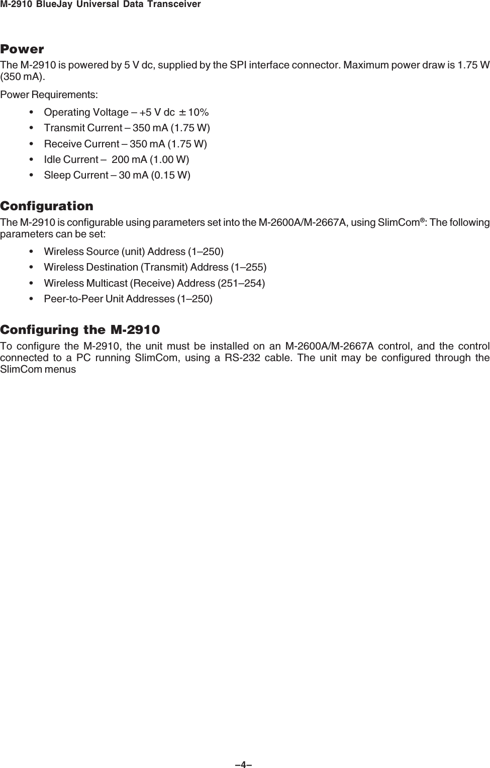 M-2910 BlueJay Universal Data Transceiver&ndash;4&ndash;PowerThe M-2910 is powered by 5 V dc, supplied by the SPI interface connector. Maximum power draw is 1.75 W(350 mA).Power Requirements:&bull; Operating Voltage &ndash; +5 V dc &amp;10%&bull; Transmit Current &ndash; 350 mA (1.75 W)&bull; Receive Current &ndash; 350 mA (1.75 W)&bull; Idle Current &ndash; 200 mA (1.00 W)&bull; Sleep Current &ndash; 30 mA (0.15 W)ConfigurationThe M-2910 is configurable using parameters set into the M-2600A/M-2667A, using SlimCom&reg;: The followingparameters can be set:&bull; Wireless Source (unit) Address (1&ndash;250)&bull; Wireless Destination (Transmit) Address (1&ndash;255)&bull; Wireless Multicast (Receive) Address (251&ndash;254)&bull; Peer-to-Peer Unit Addresses (1&ndash;250)Configuring the M-2910To configure the M-2910, the unit must be installed on an M-2600A/M-2667A control, and the controlconnected to a PC running SlimCom, using a RS-232 cable. The unit may be configured through theSlimCom menus