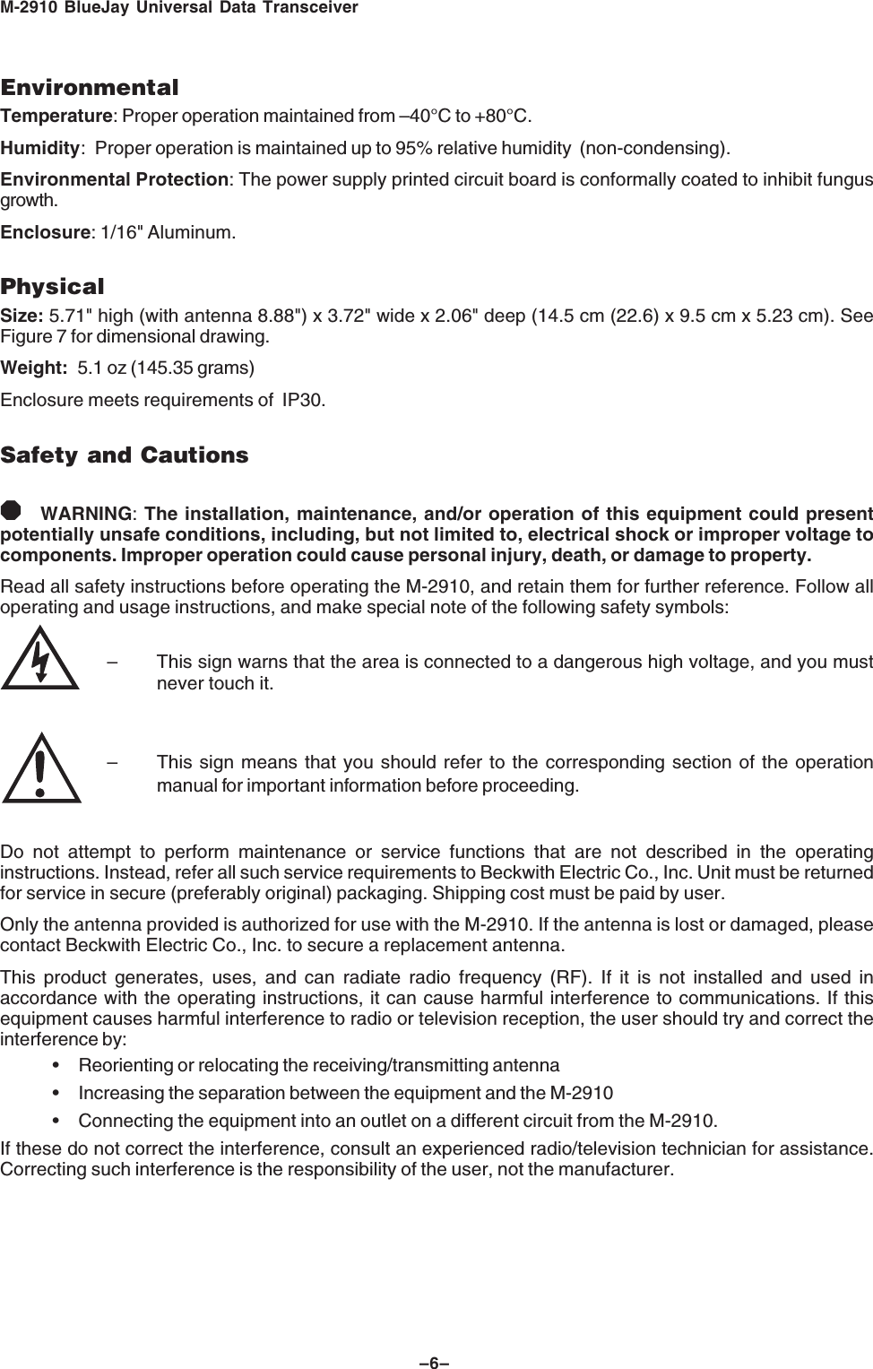 M-2910 BlueJay Universal Data Transceiver&ndash;6&ndash;EnvironmentalTemperature: Proper operation maintained from &ndash;40&deg;C to +80&deg;C.Humidity: Proper operation is maintained up to 95% relative humidity  (non-condensing).Environmental Protection: The power supply printed circuit board is conformally coated to inhibit fungusgrowth.Enclosure: 1/16" Aluminum.PhysicalSize: 5.71" high (with antenna 8.88") x 3.72" wide x 2.06" deep (14.5 cm (22.6) x 9.5 cm x 5.23 cm). SeeFigure 7 for dimensional drawing.Weight: 5.1 oz (145.35 grams)Enclosure meets requirements of  IP30.Safety and Cautions8WARNING: The installation, maintenance, and/or operation of this equipment could presentpotentially unsafe conditions, including, but not limited to, electrical shock or improper voltage tocomponents. Improper operation could cause personal injury, death, or damage to property.Read all safety instructions before operating the M-2910, and retain them for further reference. Follow alloperating and usage instructions, and make special note of the following safety symbols:&ndash; This sign warns that the area is connected to a dangerous high voltage, and you mustnever touch it.&ndash; This sign means that you should refer to the corresponding section of the operationmanual for important information before proceeding.Do not attempt to perform maintenance or service functions that are not described in the operatinginstructions. Instead, refer all such service requirements to Beckwith Electric Co., Inc. Unit must be returnedfor service in secure (preferably original) packaging. Shipping cost must be paid by user.Only the antenna provided is authorized for use with the M-2910. If the antenna is lost or damaged, pleasecontact Beckwith Electric Co., Inc. to secure a replacement antenna.This product generates, uses, and can radiate radio frequency (RF). If it is not installed and used inaccordance with the operating instructions, it can cause harmful interference to communications. If thisequipment causes harmful interference to radio or television reception, the user should try and correct theinterference by:&bull; Reorienting or relocating the receiving/transmitting antenna&bull; Increasing the separation between the equipment and the M-2910&bull; Connecting the equipment into an outlet on a different circuit from the M-2910.If these do not correct the interference, consult an experienced radio/television technician for assistance.Correcting such interference is the responsibility of the user, not the manufacturer.