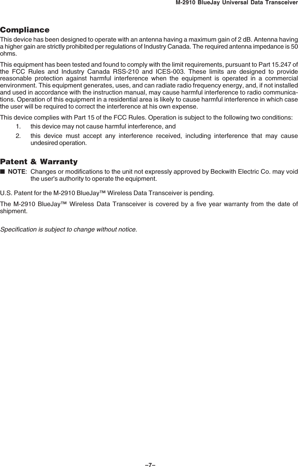 &ndash;7&ndash;M-2910 BlueJay Universal Data TransceiverComplianceThis device has been designed to operate with an antenna having a maximum gain of 2 dB. Antenna havinga higher gain are strictly prohibited per regulations of Industry Canada. The required antenna impedance is 50ohms.This equipment has been tested and found to comply with the limit requirements, pursuant to Part 15.247 ofthe FCC Rules and Industry Canada RSS-210 and ICES-003. These limits are designed to providereasonable protection against harmful interference when the equipment is operated in a commercialenvironment. This equipment generates, uses, and can radiate radio frequency energy, and, if not installedand used in accordance with the instruction manual, may cause harmful interference to radio communica-tions. Operation of this equipment in a residential area is likely to cause harmful interference in which casethe user will be required to correct the interference at his own expense.This device complies with Part 15 of the FCC Rules. Operation is subject to the following two conditions:1. this device may not cause harmful interference, and2. this device must accept any interference received, including interference that may causeundesired operation.Patent &amp; Warranty■NOTE: Changes or modifications to the unit not expressly approved by Beckwith Electric Co. may voidthe user's authority to operate the equipment.U.S. Patent for the M-2910 BlueJay&trade; Wireless Data Transceiver is pending.The M-2910 BlueJay&trade; Wireless Data Transceiver is covered by a five year warranty from the date ofshipment.Specification is subject to change without notice.